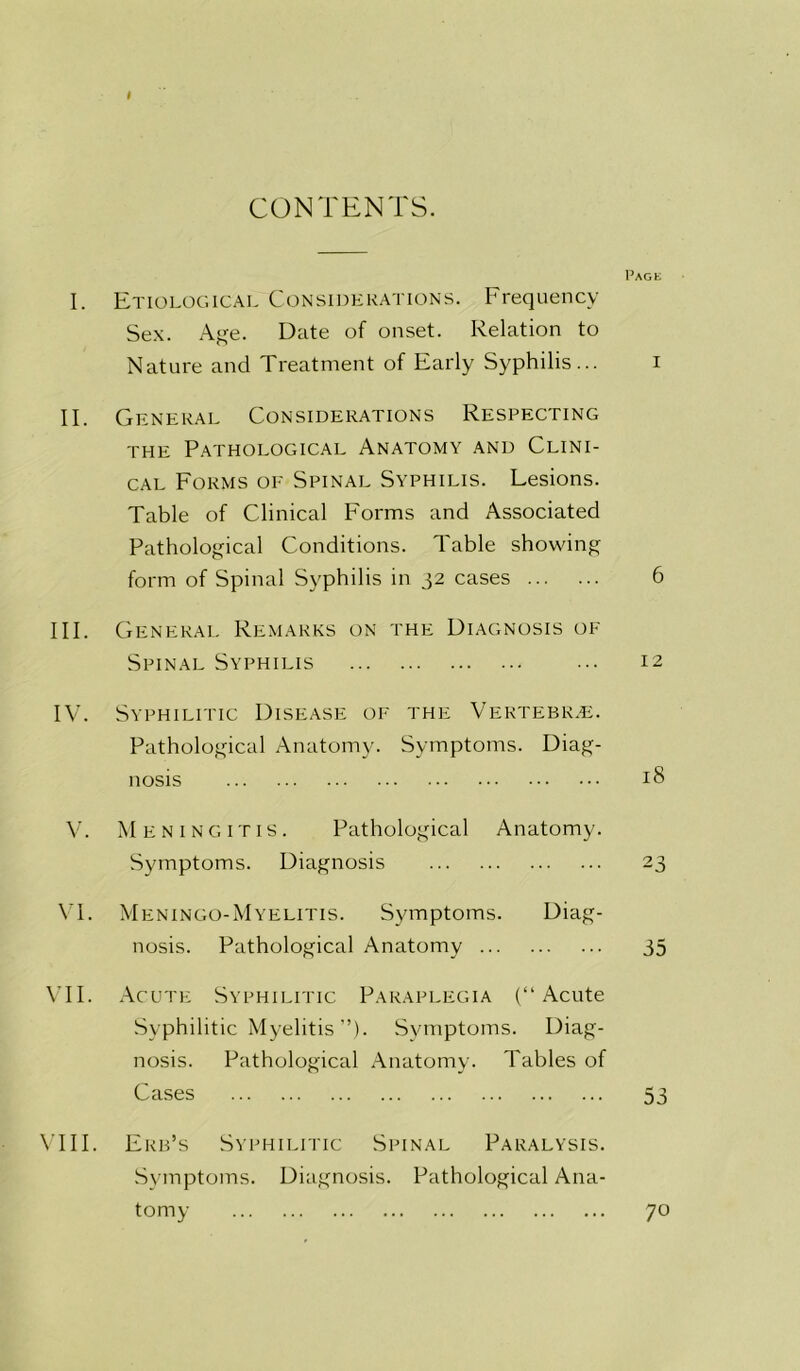 CONTENTS. I. Etiological Considerations. Frequency Sex. Age. Date of onset. Relation to Nature and Treatment of Early Syphilis... II. General Considerations Respecting the Pathological Anatomy and Clini- cal Forms of Spinal Syphilis. Lesions. Table of Clinical Forms and Associated Pathological Conditions. Table showing form of Spinal Syphilis in 32 cases III. General Remarks on the Diagnosis of Spinal Syphilis IV. Syphilitic Disease of the Vertebrae. Pathological Anatomy. Symptoms. Diag- nosis V. Meningitis. Pathological Anatomy. Symptoms. Diagnosis VI. Meningo-Myelitis. Symptoms. Diag- nosis. Pathological Anatomy VII. Acute Syphilitic Paraplegia (“Acute Syphilitic Myelitis”). Symptoms. Diag- nosis. Pathological Anatomy. Tables of Cases VIII. Erb’s Syphilitic Spinal Paralysis. Symptoms. Diagnosis. Pathological Ana- tomy l’AGt I 6 12 18 23 35 53 70