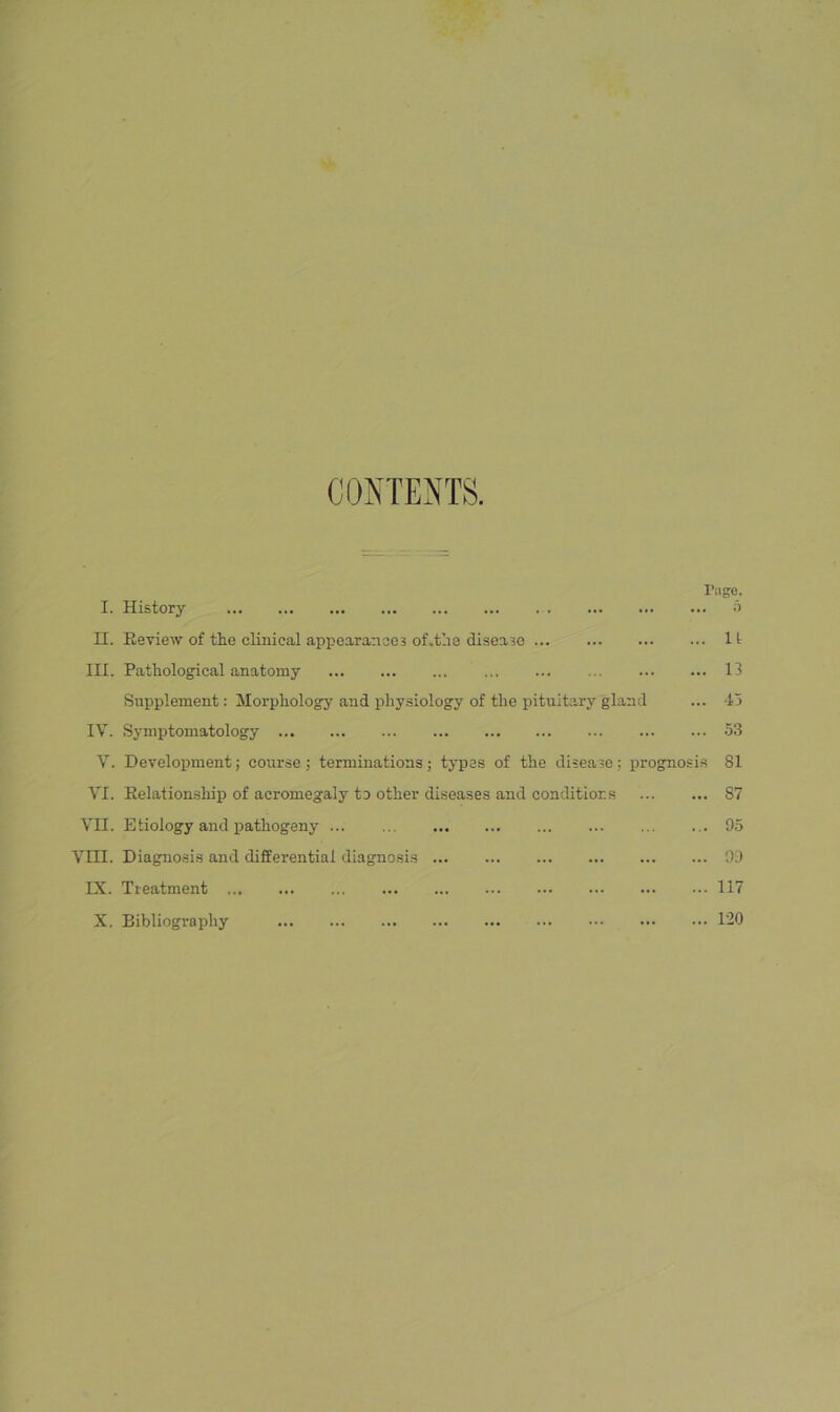 CONTENTS. rage. I. History o n. Review of tiie clinical appearancoa of.the disease 1 i III. Pathological anatomy ... ... ... 13 Supplement: Morphology and physiology of the pituit.ary gland ... 45 IV. Symptomatology 53 V. Development; course ; terminations; types of the disease; prognosis 81 VI. Relationship of acromegaly to other diseases and conditions 87 Vn. Etiology and pathogeny 95 Vni. Diagnosis and differential diagnosis 9J IX. Treatment 117 X. Bibliography 120