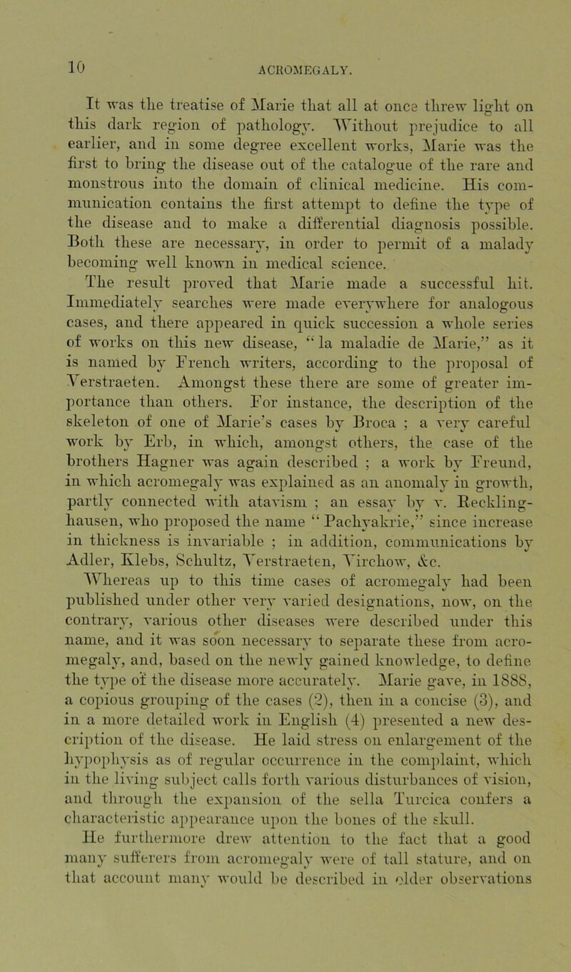 It was tlie treatise of Marie that all at once threw light on this dark region of pathology. AYithout prejudice to all earlier, and in some degree excellent works, Marie was the first to bring the disease out of the catalogue of the rare and monstrous into the domain of clinical medicine. His com- nninication contains the first attempt to define the type of the disease and to make a differential diagnosis possible. Both these are necessaiy, in order to permit of a malady becoming well known in medical science. The result proved that Marie made a successful hit. Immediately searches Avere made eveiwwhere for analogous » t, O cases, and there apjieared in quick succession a whole series of works on this new disease, ‘‘ la maladie de Marie,” as it is named by French writers, according to the proposal of Yerstraeten. Amongst these there are some of greater im- portance than others. For instance, the description of the skeleton of one of Marie’s cases by Broca ; a A'ery careful work b}' Erb, in which, amongst others, the case of the brothers Hagner was again described ; a work by Freund, in which acromegaly was explained as an anomaly in growth, partly connected Avith ataA'ism ; an essay by a*. Reckling- hausen, who proposed the name “ Pachyakrie,” since increase in thickness is inA'ariable ; in addition, communications by Adler, Klebs, Schultz, Yerstraeten, YirchoAv, &c. AYhereas up to this time cases of acromegaly had been published under other A'ery A’aried designations, noAv, on the contrary, A'arious other diseases were described under this name, and it aa'us soon necessary to separate these from acro- megah', and, based on the neAvly gained knoAA'ledge, to define the type of the disease more accurately. Marie gave, in 1888, a copious grouping of the cases (2), then in a concise (3), and in a more detailed Avork in English (4) presented a neAv des- cription of the di.sease. He laid stress on enlargement of the hypophysis as of regular occurrence in the comjdaint, Avhich in the living subject calls forth various disturbances of vision, and through the expansion of the sella Turcica confers a characteristic appearance upon the bones of the skull. He furthermore dreAv attention to the fact that a good many sufferers from acromegaly Avere of tall stature, and on that account many Avould be describetl in older observations