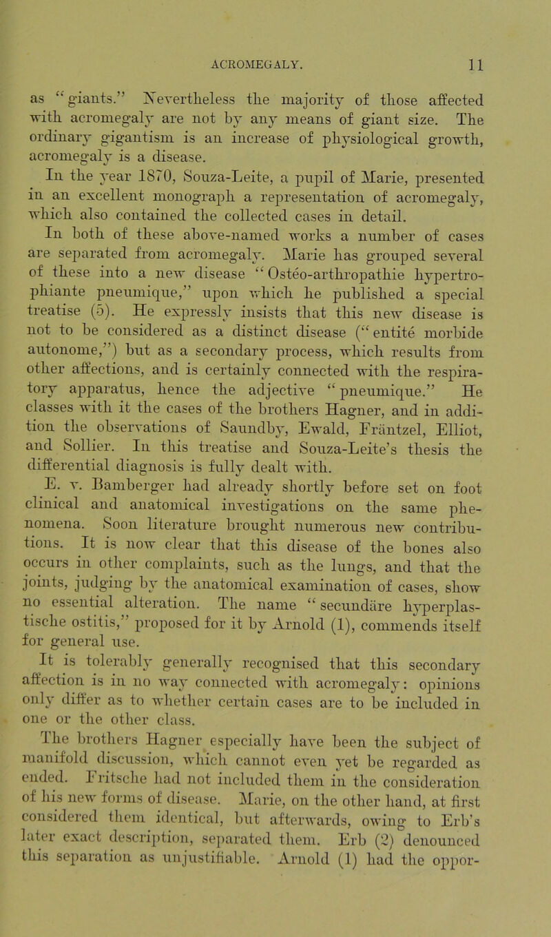 as ‘‘ giants.” Js’evertlieless tL.e majority of those affected with acromegaly are not by any means of giant size. The ordinary gigantism is an increase of physiological growth, acromegaly is a disease. In the year 1870, Sonza-Leite, a pnpil of Marie, presented in an excellent monograph a rej^resentation of acromegaly, which also contained the collected cases in detail. In both of these above-named works a number of cases are separated from acromegaly. Marie has grouped several of these into a new disease “ Osteo-arthropathie hypertro- phiante pneumique,” upon which he published a special treatise (5). He expressly insists that this new disease is not to he considered as a distinct disease (‘‘ entite morhide autonome,”) but as a secondary process, which results from other affections, and is certainly connected with the respira- tory apparatus, hence the adjective “ pneumique.” He classes with it the cases of the brothers Hagner, and in addi- tion the observations of Saundby, Ewald, Friintzel, Elliot, and Sollier. In this treatise and Souza-Leite’s thesis the dift’erential diagnosis is fully dealt with. E. V. Bamberger had already shortly before set on foot clinical and anatomical investigations on the same phe- nomena. Soon literature brought numerous new contribu- tions. It is now clear that this disease of the bones also occurs in other complaints, such as the lungs, and that the joints, judging by the anatomical examination of cases, show no essential alteration. The name “ secundiire hvperplas- tische ostitis, proposed for it by Arnold (1), commends itself for general use. It is tolerably generally recognised that this secondary affection is in no way connected with acromegaly: opinions only differ as to whether certain cases are to be included in one or the other class. The brothers Hagner especially have been the subject of manifold discussion, which cannot even yet be regarded as ended. Fiitsche had not included them in the consideration of his new forms of disease. Marie, on the other hand, at first considered them identical, but afterwards, owing to Erb’s later exact description, separated them. Erb (2) denounced this separation as unjustitiable. Arnold (1) had the oppor-
