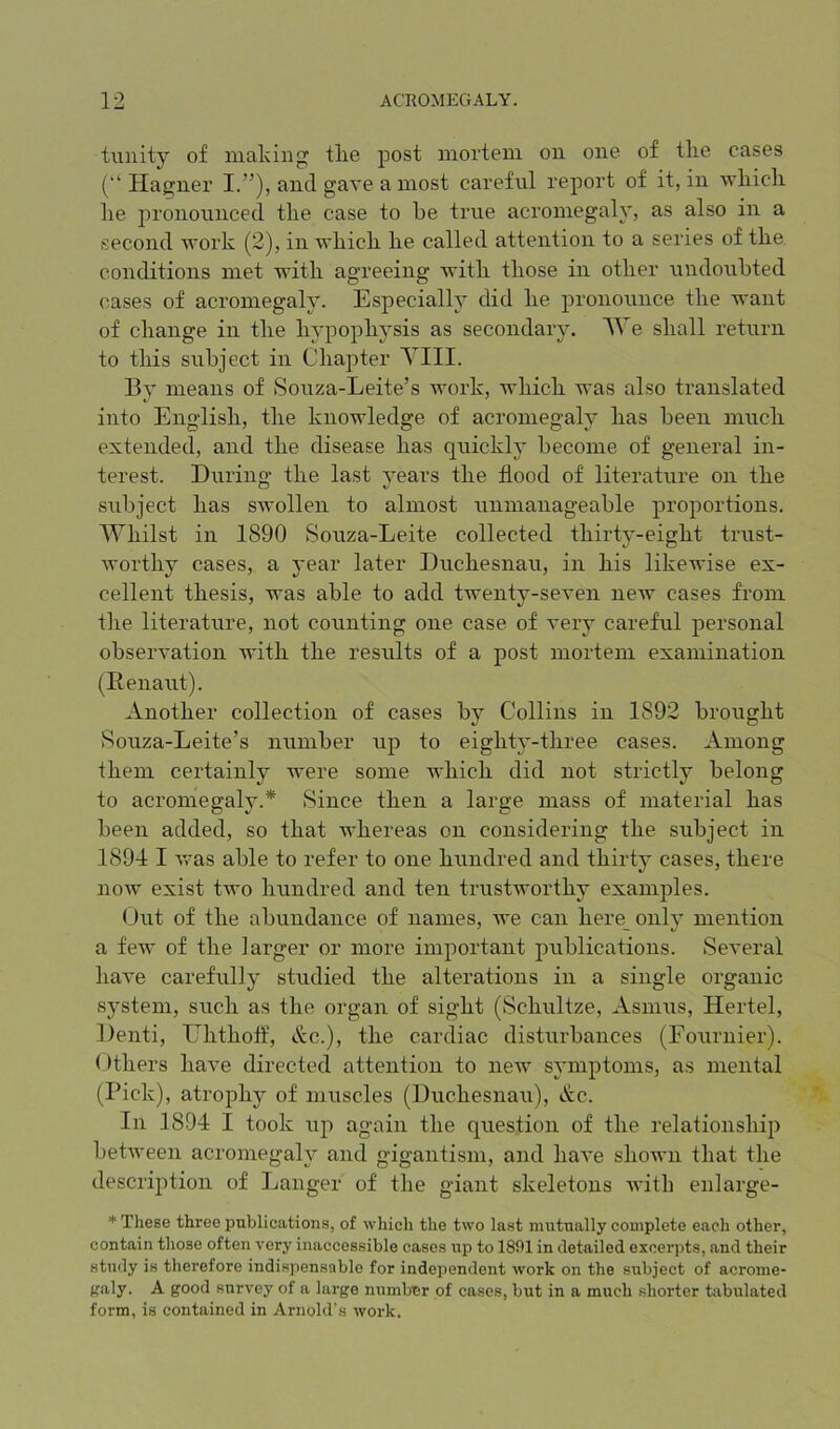 tunity of making tlie post mortem on one of the cases (“ Hagner I.”), and gave a most careful report of it, in which he jH’onounced the case to he true acromegaly, as also in a second work (2), in which he called attention to a series of the conditions met with agreeing Avith those in other undoubted (^ases of acromegaly. Especially did he pronounce the want of change in the hypophysis as secondary, AVe shall return to this subject in Chaiiter Till. By means of Souza-Leite’s work, which was also translated into English, the knowledge of acromegaly has been much extended, and the disease has quickly become of general in- terest. During the last years the flood of literature on the subject has swollen to almost unmanageable proportions. Whilst in 1890 Souza-Leite collected thirty-eight trust- worthy cases, a year later Duchesnau, in his likewise ex- cellent thesis, was able to add twenty-seven neAV cases from the literature, not counting one case of very careful personal obsei’A-ation with the results of a post mortem examination (Renaut). Another collection of cases by Collins in 1892 brought Souza-Leite’s number up to eighty-three cases. Among them certainly Avere some which did not strictly belong to acromegaly.* Since then a large mass of material has been added, so that Avhereas on considering the subject in 1894 I AA'as able to refer to one hundred and thirty cases, there noAv exist tAvo hundred and ten trustworthy examples. Out of the abundance of names, we can here_ only mention a fcAv of the larger or more important publications. Several liaA^e carefully studied the alterations in a single organic system, such as the organ of sight (Schultze, Asmus, Hertel, Denti, Ehthoff, Ac.), the cardiac disturbances (Fournier). ()thers haA’e directed attention to new symptoms, as mental (Pick), atrophy of muscles (Duchesnau), Ac. In 1894 I took up again the question of the relationship betAveen acromegaly and gigantism, and haA*e shown that the description of Ijanger of the giant skeletons Avith enlarge- * These three publications, of which the two last mutually complete each other, contain those often very inaccessible cases up to 1891 in detailed excerpts, and their study is therefore indispensable for independent work on the subject of acrome- f^aly. A good survey of a large number of cases, but in a much shorter tivbulated form, is contained in Arnold's work.