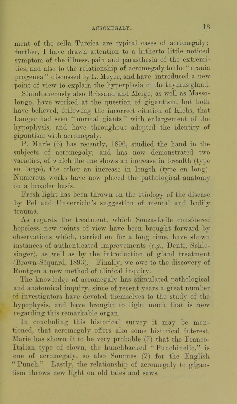 113 nient of tlie sella Turcica are ty^oical cases of acromegaly; further, I have clrav,'n attention to a hitherto little noticed symptom of the illness, pain and parasthesia of the extremi- ties, and also to the relationship of acromegaly to the “ crania progenea ” discussed by L. Meyer, and have introduced a new point of view to explain the hyperplasia of the thymus gland. Simultaneously also Brissaud and Meige, as well as Masso- longo, have worked at the question of gigantism, but both have believed, following the incorrect citation of Xlebs, that Langer had seen “normal giants” Avith enlargement of the hypophysis, and have throughout adopted the identity of gigantism with acromegaly. P. Marie (6) has recently, 1S9G, studied the hand in the subjects of acromegaly, and has now demonstrated tAvo A'arieties, of Avhich the one shows an increase in breadth (type en large), the other an increase in length (type en long). iS’iimerous works have now placed the pathological anatomy on a broader basis. Presh light has been throAvn on the etiology of the disease by Pel and Um-erricht’s suggestion of mental and bodily trauma. As regards the treatment, AA’liich Souza-Leite considered hopeless, neAv points of A’ieAV have been brought forward by obserA'ations which, carried on for a long time, have shown instances of authenticated improA'ements {e.g., Denti, Schle- singer), as Avell as by the introduction of gland treatment (BroAvn-Sequard, 1893). Finally, we oAve to the discoA’ery of Eontgen a iieAv method of clinical inquiry. The knowledge of acromegaly has stimulated pathological and anatomical inquiry, since of recent years a great number of iiiA'estigators have deA'oted themselves to the study of the hypophysis, and have brought to light much that is iieAv regarding this remarkable organ. In concluding this historical survey it may be men- tioned, tliat acromegaly offers also some historical interest. !Marie has shoAvn it to be A’ery probable (7) that the Franco- Italian type of cloAvn, tlie hunchbacked “ Punchinello,” is one of acromegaly, so also Souques (2) for the English “ Punch.” Lastly, the relationship of acromegaly to gigan- tism throAvs iieAv light on old tales and saAvs.