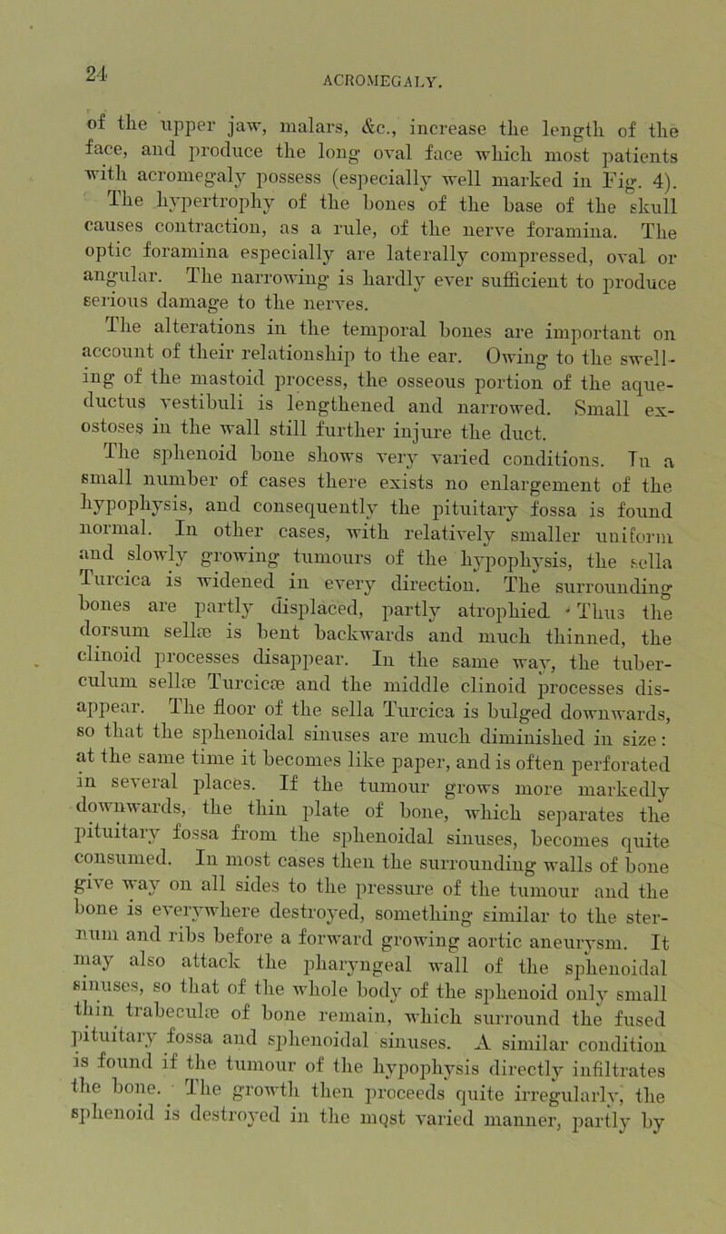 ACROMEGALY. of tlie tipper jaw, malars, &c., increase the length of the face, and produce the long oval face which most patients with acromegaly possess (especially well marked in Fig. 4). The hypertrophy of the bones of the base of the daill causes contraction, as a rule, of the nerve foramina. The optic foramina especially are laterally compressed, oval or angular. The narrowing is hardly ever sufficient to produce serious damage to the nerves. The alterations in the temporal hones are important on account of their relationship to the ear. Owing to the swell- ing of the mastoid process, the osseous portion of the aque- ductus vestibuli is lengthened and narrowed. Small ex- ostoses in the wall still further injure the duct. The sphenoid bone shows very varied conditions. Tu a small number of cases there exists no enlargement of the hypophysis, and consequently the pituitary fossa is found noimal. In other cases, with relatively smaller uniform and slowly growing tumours of the hj'pophysis, the sella Tuicica is widened in every direction. The suiTounding bones are partly displaced, partly atrophied ^ Thus the dorsum sellee is bent backwards and much thinned, the clinoid processes disappear. In the same way, the tuber- culum sellce Turcicee and the middle clinoid processes dis- appeai. The floor of the sella Turcica is bulged downwards, so that the sphenoidal sinuses are much diminished in size: at the same time it becomes like paper, and is often perforated in several jflaces. If the tumour grows more markedly downwaids, the thin plate of bone, Avhich se])arates the pituitary fossa from the sphenoidal sinuses, becomes quite consumed. In most cases then the surrounding walls of bone gi\e way on all sides to the pressure of the tumour and the bone is everywhere destroyed, something similar to the ster- num and ribs before a forward growing aortic aneurysm. It may also attack the pharyngeal wall of the sphenoidal sinuses, so that of the whole body of the sphenoid only small thin trabeculre of boiie remain, which surround the fused jntuitary fossa and sphenoidal sinuses. A similar condition is found if the tumour of the hypojDhysis directly infiltrates the bone. I he growth then proceeds f[uite irregularly, the 8])henoid is destroyed in the mqst varied manner, partly by