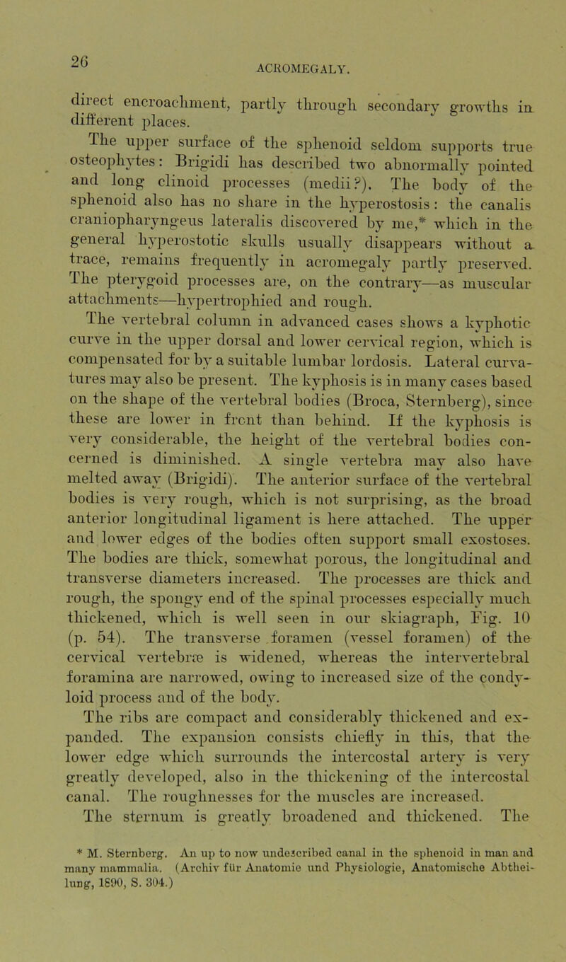 ACROMEGALY. clii ect eiicroaeluneiit, partly tliroiio'lx secoudary growths in diftereiit places. The upper surface of the sphenoid seldom supports true osteoph^'tes: Brig’idi has described two abnormally pointed and long clinoid processes (medii.®). The body of the sphenoid also has no share in the hyperostosis: the canalis craniopharyngeus lateralis discovered by me,* which in the general hyperostotic skulls usually disappears without a trace, remains frequently in acromegaly partly preserved. The pterygoid processes are, on the contrary—as muscular attachments—hypertrophied and rough. The vertebral column in advanced cases shows a kyphotic curve in the upper dorsal and lower cervical region, which is compensated for by a suitable lumbar lordosis. Lateral curva- tures may also be present. The kyphosis is in many cases based on the shape of the vertebral bodies (Broca, Sternberg), since these are lower in front than behind. If the kyphosis is very considerable, the height of the vertebral bodies con- cerned is diminished. A single vertebra may also have melted away (Brigidi). The anterior surface of the vertebral bodies is very rough, which is not surprising, as the broad anterior longitudinal ligament is here attached. The upper and lower edges of the bodies often support small exostoses. The bodies are thick, somewhat porous, the longitudinal and transverse diameters increased. The processes are thick and rough, the spongy end of the spinal processes especially much thickened, which is well seen in our skiagraph, Fig. 10 (p. 54). The transverse foramen (vessel foramen) of the cervical vertebrre is widened, whereas the intervertebral foramina are narrowed, owing to increased size of the condv- loid process and of the bod}L The ribs are compact and considerably thickened and ex- panded. The expansion consists chiefly in this, that the- lower edge which surrounds the intercostal artery is very greatly developed, also in the thickening of the intercostal canal. The roughnesses for the muscles are increased. The sternum is greatly broadened and thickened. The * M. Sternberg'. An up to now undojcribed canal in the sphenoid in man and many mammalia. (Archiv fUr Anatomie und Physiologic, Anatomische Abthei- lung, 1690, S. 304.)