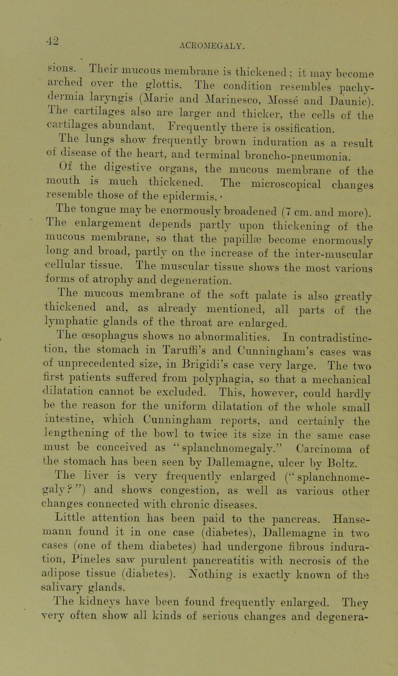 ACROMEGALY. sious. Tlieir mucous membraue is tliickened ; it may become ai'clied over tbe glottis. Tbe condition resembles pacby- dermia laiyngis (^larie and Marinesco, Mosse and Daiinic). ibe cartilages also are larger and tbicker, tbe cells of tbe cartilages abundant. Frequently there is ossification. Tbe lungs sbow frequently brown induration as a result of disease of tbe beart, and terminal broncbo-pneunionia. Of tbe digestive organs, tbe mucous membrane of tbe nioutb is niucb tliickened. Tbe microscopical changes resemble those of tbe epidermis. • The tongue may be enormously broadened (T cm. and more). Tbe enlargement depends partly upon thickening of tbe mucous membrane, so that tbe pajiillre become enormously long’ and broad, partly on tbe increase of tbe inter-muscular cellular tissue. Tbe muscular tissue shows tbe most various forms of atrophy and degeneration. Tbe mucous membrane of tbe soft palate is also greatly thickened and, as already mentioned, all parts of tbe Ijunpbatic glands of tbe throat are enlarged. Ibe oesophagus shows no abnormalities. In contradistinc- tion, tbe stomach in Tarufii’s and Cunningham’s cases was of unprecedented size, in Brigidi’s case very large. Tbe two first patients suffered from polyphagia, so that a mechanical dilatation cannot be excluded. This, however, could hardly be tbe reason for tbe uniform dilatation of tbe whole small intestine, which Cunningham reports, and certainly tbe lengthening of tbe bowl to twice its size in tbe same case must be conceived as “ splancbnomegaly.” Carcinoma of tbe stomach has been seen by Dallemagne, ulcer by Boltz. Tbe liver is very frequently enlarged (“ splancbnome- galy?”) and sboAvs congestion, as Avell as various other changes connected with chronic diseases. Little attention has been paid to tbe pancreas. Hanse- mann found it in one case, (diabetes), Balleniagne in two cases (one of them diabetes) bad undergone fibrous indura- tion, Pineles saw purulent pancreatitis Avitb necrosis of the adipose tissue (diabetes). Xotbing is exactly known of tbe salivary glands. The kidneys have been found freqiiently enlarged. They very often show all kinds of serious changes and degenera-