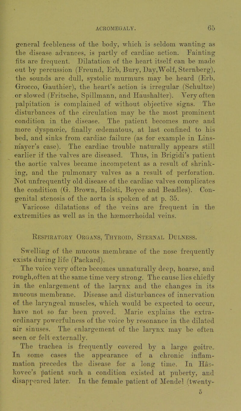 general feebleness of tbe body, wbicb is seldom wanting as the disease advances, is partly of cardiac action. Fainting fits are frequent. Dilatation of the heart itself can be made out by percussion (Freund, Erb, Bury, Day,Wolf, Sternberg), the sounds are dull, systolic murmurs may be heard (Erb, Grocco, Gauthier), the heart’s action is irregular (Schultze) or slowed (Fritsche, Spillmann, and Haushalter). Yery often palpitation is complained of without objective signs. The disturbances of the circulation may be the most prominent condition in the disea-se. The patient becomes more and more dyspnoeic, finally oedematous, at last confined to his bed, and sinks from cardiac failure (as for example in Lins- mayer’s case). The cardiac trouble naturally appears still earlier if the valves are diseased. Thus, in Brigidi’s patient the aortic valves became incompetent as a result of shrink- ing, and the pulmonary valves as a result of perforation. Is'ot unfrequently old disease of the cardiac valves complicates the condition (G. Brown, Holsti, Boyce and Beadles). Con- genital stenosis of the aorta is spoken of at p. 35. Varicose dilatations of the veins are frequent in the extremities as well as in the htemorrhoidal veins. Respiratory Orgaxs, Thyroid, Sternal Dulness. Swelling of the mucous membrane of the nose frequently exists during life (Packard). The voice very often becomes unnaturally deep, hoarse, and rough,often at the same time very strong. The cause lies chiefly in the enlargement of the larynx and the changes in its mucous membrane. Disease and disturbances of innervation of the lar}’ngeal muscles, which would be expected to occur, have not so far been proved. Marie explains the extra- ordinary powerfulness of the voice by resonance in the dilated air sinuses. The enlargement of the larynx may be often seen or felt externally. The trachea is frequently covered by a large goitre. In some cases tlie appearance of a chronic inflam- mation precedes the, disease for a long time. In Tlas- kovec’s patient sucli a condition existed at puberty, and disappeared later. In the female patient of Mendel /^twenty-