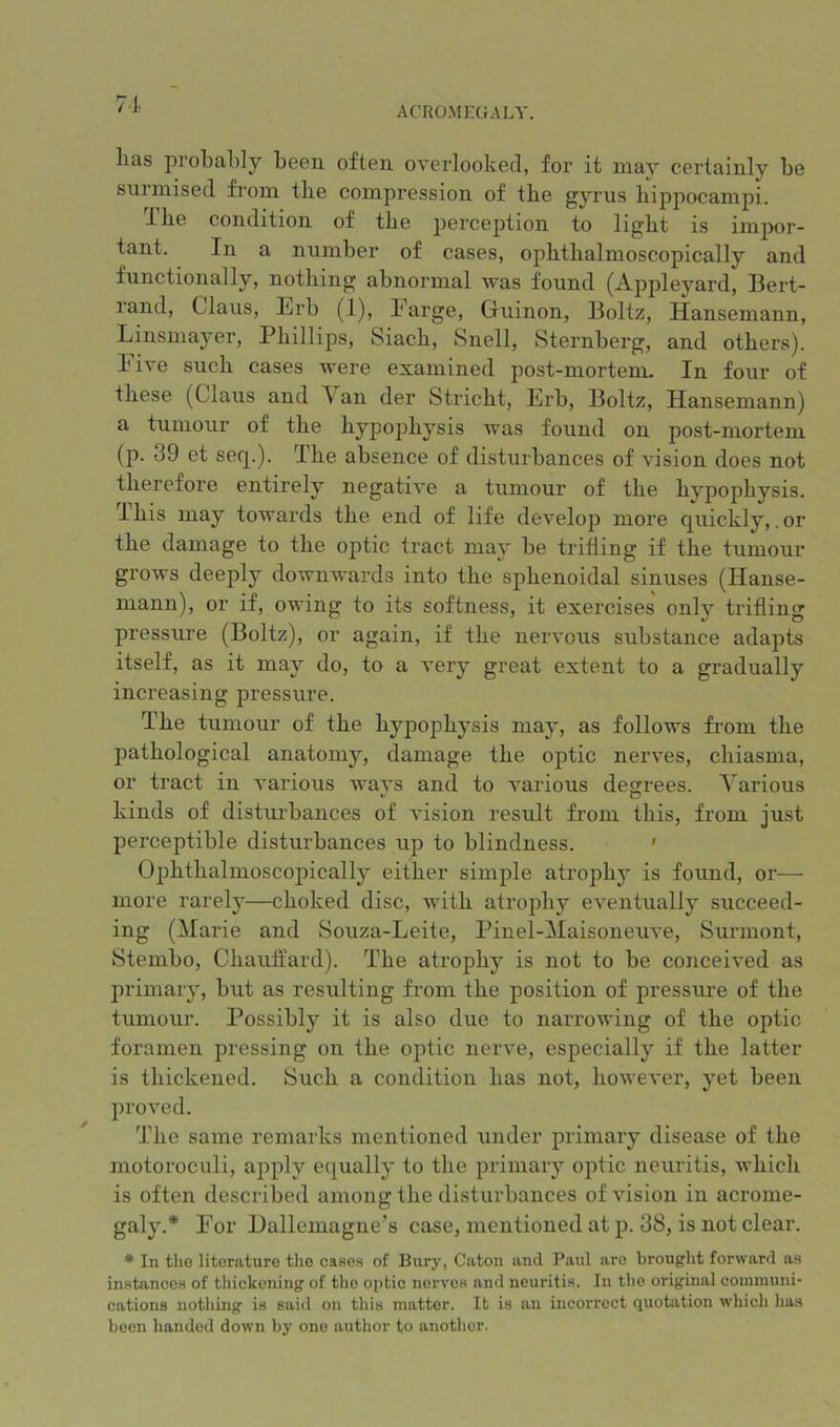 71. ACROMECrALY. lias probably been often overlooked, for it may certainly be surmised from the compression of the gyrus hippocampi. 1 he condition of the perception to light is impor- tant. In a number of cases, ophthalmoscopically and functionally, nothing abnormal was found (Apple^mi’d, Bert- land, Claus, Erb (1), Earge, Guinon, Boltz, Hansemann, Linsmayer, Phillips, Siach, Snell, Sternberg, and others). Five such cases were examined post-mortem. In four of these (Claus and \ an der Stricht, Erb, Boltz, Hansemann) a tumour of the hypophysis was found on post-mortem (p. 39 et seq.). The absence of disturbances of vision does not therefore entirely negative a tumour of the hypophysis. I his may towards the end of life develop more quickly, .or the damage to the optic tract may be trifling if the tumour grows deeply downwards into the sphenoidal sinuses (Hanse- niann), or if, owing to its softness, it exercises only trifling pressure (Boltz), or again, if the nervous substance adapts itself, as it may do, to a very great extent to a gradually increasing pressure. The tumour of the hypophysis may, as follows from the pathological anatomy, damage the optic nerves, chiasma, or tract in various ways and to various degrees. Yarious kinds of distui’bances of vision result from this, from just perceptible disturbances up to blindness. ' Ophthalmoscopically either simple atrophy is found, or— more rarely—choked disc, with atrophy eventually succeed- ing (Marie and Souza-Leite, Pinel-Maisoneuve, Surmont, Stembo, Chauifard). The atrophy is not to be conceived as primary, but as resulting from the position of pressiu-e of the tumour. Possibly it is also due to narrowing of the optic foramen pressing on the optic nerve, especially if the latter is thickened. Such a condition has not, however, yet been proved. The same remarks mentioned under primary disease of the motoroculi, apply equally to the primary optic neuritis, which is often described among the disturbances of vision in acrome- galy.* For Hallemagne’s case, mentioned at p. 38, is not clear. * In tlio literature the cases of Bury, Caton and Paul are brought forward as instances of thickening of the optic nerves and neuritis. In the original communi- cations nothing is said on this matter. It is an incorrect quotation which has been handed down by one author to another.