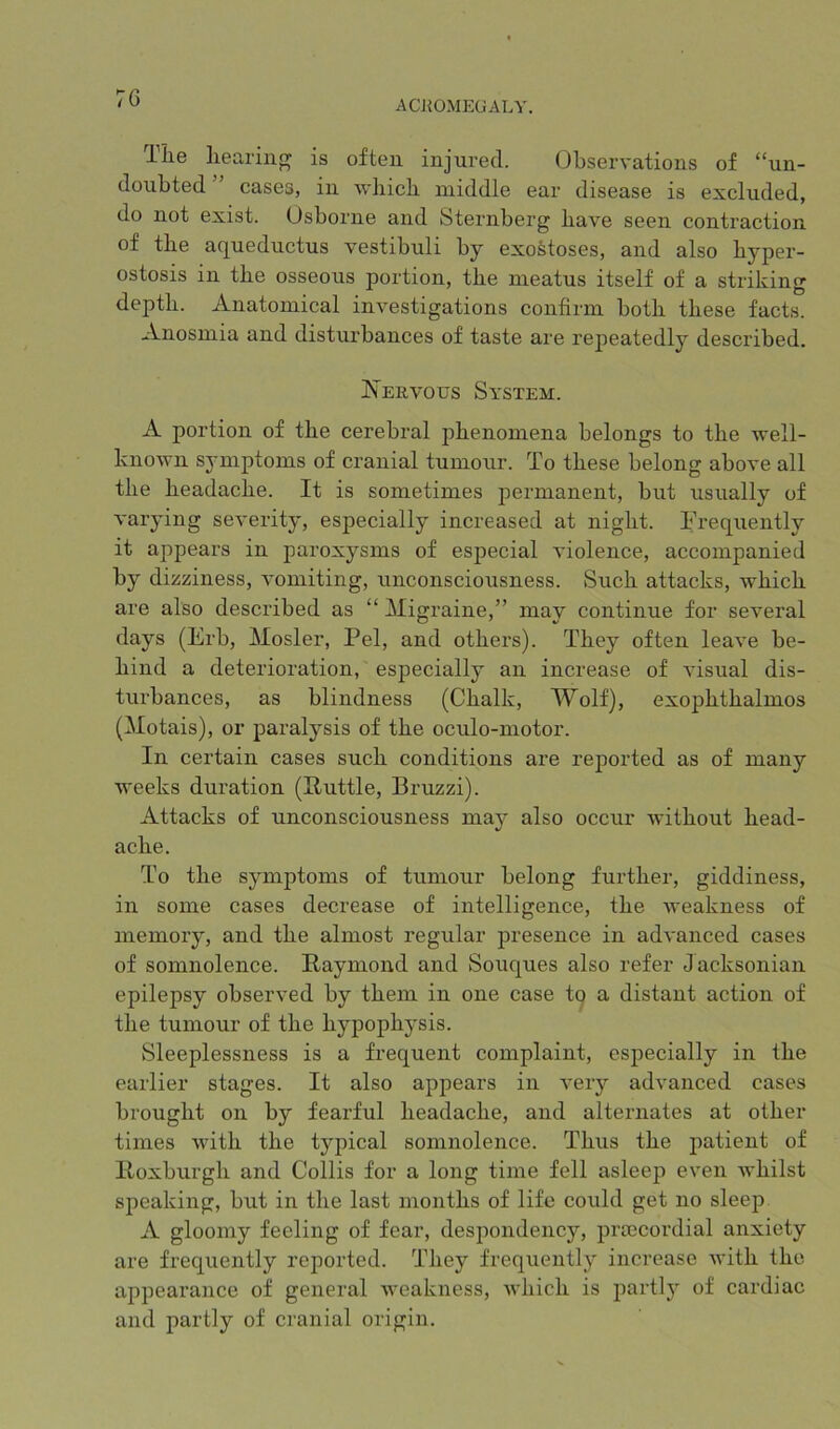 ACJ{0MEGALY. llie liearinfT is often injured. (dbservations of “un- doubted ” cases, in which middle ear disease is excluded, do not exist. Osborne and Sternberg have seen contraction of the aqueductus vestibuli by exoStoses, and also hyper- ostosis in the osseous portion, the meatus itself of a striking depth. Anatomical investigations confirm both these facts. Anosmia and disturbances of taste are repeatedly described. K'ervous System. A portion of the cerebral phenomena belongs to the well- known symptoms of cranial tumour. To these belong above all the headache. It is sometimes permanent, but usually of varying severity, especially increased at night. Frequently it appears in paroxysms of especial violence, accompanied by dizziness, vomiting, unconsciousness. Such attacks, which are also described as “ Migraine,” may continue for several days (Erb, Mosler, Pel, and others). They often leave be- hind a deterioration, especially an increase of visual dis- turbances, as blindness (Chalk, Wolf), exophthalmos (Motais), or paralysis of the oculo-motor. In certain cases such conditions are reported as of many weeks duration (Puttie, Bruzzi). Attacks of unconsciousness may also occur without head- ache. To the symptoms of tumour belong further, giddiness, in some cases decrease of intelligence, the weakness of memory, and the almost regular presence in advanced cases of somnolence. Raymond and Souques also refer Jacksonian epilepsy observed by them in one case tq a distant action of the tumour of the hypophysis. Sleeplessness is a frequent complaint, especially in the earlier stages. It also appears in very advanced cases brought on by fearful headache, and alternates at other times with the typical somnolence. Thus the patient of Roxburgh and Collis for a long time fell asleep even whilst speaking, but in the last months of life could get no sleep A gloomy feeling of fear, despondency, prrecordial anxiety are frequently reported. They frequently increase with the appearance of general weakness, which is jiartly of cardiac and partly of cranial origin.