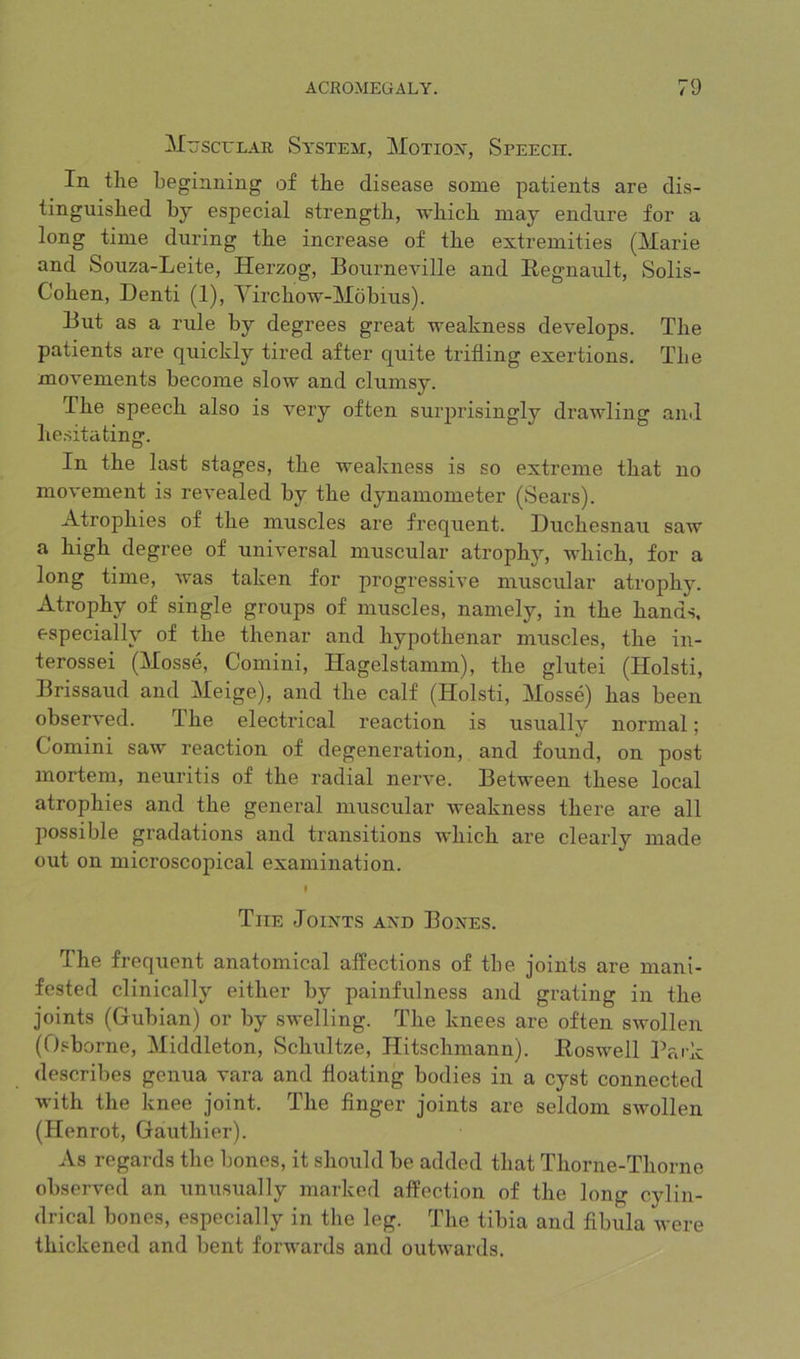 jSculau Sa’stem:, Moiioisr, Speech. In tlie beginning of tbe disease some patients are dis- tinguished by especial strength, which may endure for a long time during the increase of the extremities (Marie and Souza-Leite, Herzog, Bourneville and Eegnault, Solis- Cohen, Denti (1), Virchow-Mobius). But as a rule by degrees great weakness develops. The patients are quickly tired after quite trifling exertions. The movements become slow and clumsy. The speech also is very often surprisingly drawling and hesitating. In the last stages, the weakness is so extreme that no movement is revealed by the dynamometer (Sears). Atrophies of the muscles are frequent. Duchesnau saw a high degree of universal muscular atrophy, which, for a long time, was taken for progressive muscular atrophy. Atrophy of single groups of muscles, namely, in the hands, especially of the thenar and hypothenar muscles, the in- terossei (Mosse, Comini, Hagelstamm), the glutei (Holsti, Brissaud and Meige), and the calf (Holsti, Mosse) has been observed. The electrical reaction is usually normal; Comini saw reaction of degeneration, and found, on post mortem, neuritis of the radial nerve. Between these local atrophies and the general muscular weakness there are all possible gradations and transitions which are clearly made out on microscopical examination. I The Joints and Bones. The frequent anatomical affections of tbe joints are mani- fested clinically either by painfulness and grating in the joints (Gubian) or by swelling. The knees are often swollen (Osborne, Middleton, Schultze, Hitschmann). Eoswell Park describes genua vara and floating bodies in a cyst connected with the knee joint. The finger joints are seldom swollen (Henrot, Gauthier). As regards the bones, it should be added that Thorne-Thorne observed an unusually marked affection of the long cylin- drical bones, especially in the leg. The tibia and fibula were thickened and bent forwards and outwards.