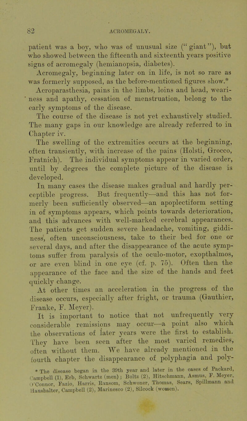 patient was a boj’, wbo was of imusual size (“ giant ”), but wbo sbowecl between the fifteenth and sixteenth years positive signs of acromegaly (hemianopsia, diabetes). Acromegaly, beginning later on in life, is not so rare as was formerly supposed, as the before-mentioned figures show.* Acroparasthesia, pains in the limbs, loins and head, weari- ness and apathy, cessation of menstruation, belong to the early symptoms of the disease. The course of the disease is not yet exhaustively studied. The many gaps in our knowledge are already referred to in Chapter iv. The swelling of the extremities occurs at the beginning, often transiently, with increase of the pains (Ilolsti, Grocco, Fratnich). The individual symptoms appear in varied order, until by degrees the complete picture of the disease is developed. In many cases the disease makes gradual and hardly per- ceptible progress. But frequently—and this has not for- merly been sufficiently observed—an apoplectiform setting in of symptoms appears, which points towards deterioration, and this advances with well-marked cerebral appearances. The patients get sudden severe headache, vomiting, giddi- ness, often unconsciousness, take to their bed for one or several days, and after the disappearance of the acute symp- toms suffer from paralysis of the oculo-motor, exopthalmos, or are even blind in one eye (cf. p. 75). Often then the appearance of the face and the size of the hands and feet quickly change. At other times an acceleration in the progress of the disease occurs, especially after fright, or trauma (Gauthier, Franke, F. Meyer). It is important to notice that not unfrequently very considerable remissions ma}' occur—a point also which the observations of later years were the first to establish. Tliey have been seen after the most varied remedies, often without them. We have already mentioned in the fourth chapter the disappearance of polyphagia and poh'- * Tho disease began in tlie 39th year and later in the cases of Packard, 'ampbell (1), Erb, Schwartz (men); Boltz (2), Hitschmann, Asmus, F. Meyer, • )’Connor, Fazio, Harris, Ransom, Schwoner, Thomas, Sears, Spillmann and liaushalter, Campbell (2), Marinesco (2), Silcock (women).