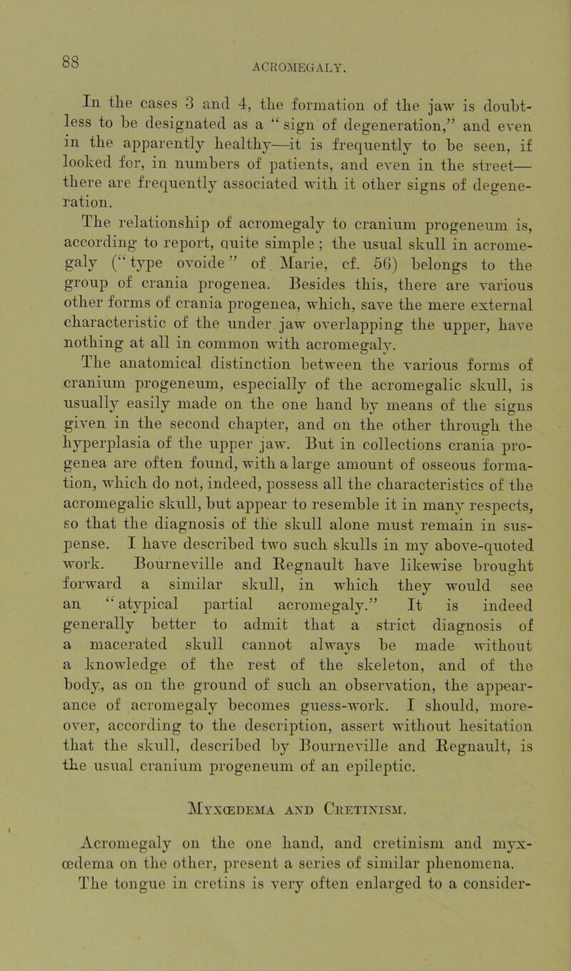 ACROMECtALY. In tlie cases 3 and 4, tlie formation of tlie jaw is doubt- less to be designated as a “ sign of degeneration,” and even in the apparently healthy—it is frequently to be seen, if looked for, in numbers of patients, and even in the street— there are frequently associated with it other signs of degene- ration. The relationship of acromegaly to cranium progeneum is, according to report, quite simple ; the usual skull in acrome- (“type ovoide” of Marie, cf. 50) belongs to the group of crania progenea. Besides this, there are various other forms of crania progenea, which, save the mere external characteristic of the under jaw overlapping the upper, have nothing at all in common with acromegaly. The anatomical distinction between the various forms of cranium progeneum, especially of the acromegalic skull, is usually easily made on the one hand by means of the signs given in the second chapter, and on the other through the hyperplasia of the upper jaw. But in collections crania pro- genea are often found, with a large amount of osseous forma- tion, which do not, indeed, possess all the characteristics of the acromegalic skull, but appear to resemble it in many respects, so that the diagnosis of the skull alone must remain in sus- pense. I have described two such skulls in my above-quoted work. Bourneville and Begnault have likewise brought forward a similar skull, in which they would see an “ at3^pical partial acromegaly.” It is indeed generally better to admit that a strict diagnosis of a macerated skull cannot always be made without a knowledge of the rest of the skeleton, and of the body, as on the ground of such an observation, the appear- ance of acromegaly becomes guess-work. I should, more- over, according to the description, assert without hesitation that the skull, described by Bourneville and Begnault, is the usual cranium progeneum of an epileptic. Myxoedema axd Cketixism. Acromegaly on the one hand, and cretinism and mj-x- cedema on the other, present a series of similar phenomena. The tongue in cretins is very often enlarged to a consider-