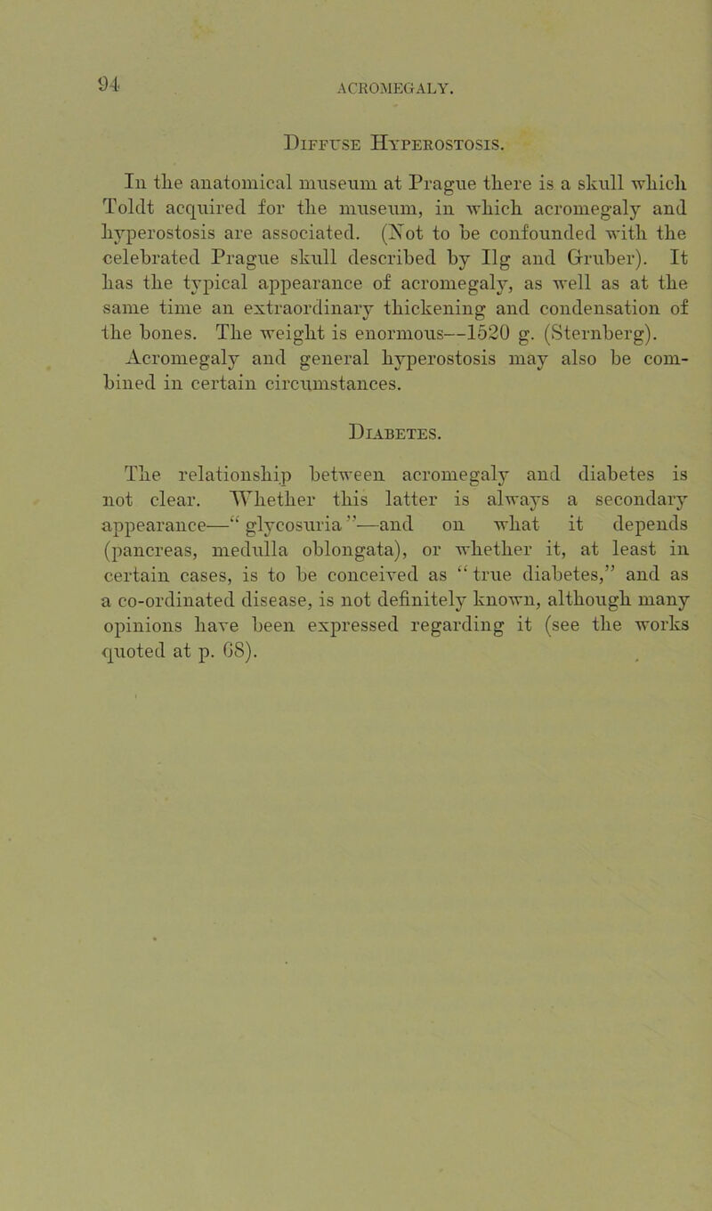 DiFFrsE Hyperostosis. In tlie anatomical innseum at Prague there is a sknll which Tolclt acquired for the innsenm, in which acromegaly and hyperostosis are associated. (Xot to he confounded with the celebrated Prague skull described by Ilg and Gruber). It has the typical appearance of acromegaly, as well as at the same time an extraordinary thickening and condensation of the bones. The weight is enormous—1620 g. (Sternberg). Acromegaly and general hyperostosis may also be com- bined in certain circumstances. Diabetes. The relationship between acromegaly and diabetes is not clear. Whether this latter is always a secondary appearance—“ glycosuria ”—and on what it depends (pancreas, medulla oblongata), or whether it, at least in certain cases, is to be conceived as “ true diabetes,” and as a co-ordinated disease, is not definitely known, although many opinions have been expressed regarding it (see the works quoted at p. 08).