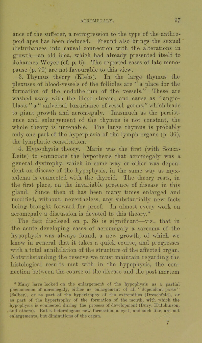 ance of tlie suiferer, a retrogression to tlie type of tlie antliro- poid apes lias been deduced. Freund also brings tbe sexual disturbances into causal connection with tbe alterations in growtlr—an old idea, wbicb bad already presented itself to Johannes Weyer (cf. p. 6). Tbe reported cases of late meno- pause (p. 70) are not favourable to tbis view. 3. Tbynius theory (Klebs). In tbe large thymus tbe plexuses of blood-vessels of tbe follicles are “ a place for tbe formation of tbe endothelium of tbe vessels.” These are washed away with tbe blood stream, and cause as angio- blasts ” a “ universal luxuriance of vessel germs,” wbicb leads to giant growth and acromegaly. Inasmuch as tbe persist- ence and enlargement of tbe thymus is not constant, tbe whole theory is untenable. Tbe large thymus is probably only one part of tbe hyperplasia of tbe lymph organs (p. 3G), tbe lymphatic constitution. 4. Hypophysis theory. Marie was tbe first (with Souza- Leite) to enunciate tbe hypothesis that acromegaly was a general dystrophy, wbicb in some way or other was depen- dent on disease of tbe hypophysis, in tbe same way as myx- oedema is connected with tbe thyroid. Tbe theory rests, in tbe first place, on tbe invariable presence of disease in tbis gland. Since then it has been many times enlarged and modified, without, nevertheless, any substantially new facts being brought forward for proof. In almost every work on acromegaly a discussion is devoted to tbis theory.* Tbe fact disclosed on p. 85 is significant—viz., that in tbe acute developing cases of acromegaly a sarcoma of tbe hypophysis was always found, a new growth, of wbicb we know in general that it takes a quick course, and progresses with a total annihilation of tbe structure of tbe affected organ. Notwithstanding tbe reserve we must maintain regarding tbe histological results met with in tbe hypophysis, tbe con- nection between tbe course of the disease and tbe post mortem * Many have looked on the enlargement of the hypophysis as a partial phenomenon of acromegaly, either as enlargement of all “dependent parts’’ (Salbeyl, or as part of the hypertrophy of the extremities (Dreschfeld), or as part of the hypertrophy of the formation of the mouth, with which the hypophysis is connected during the process of development (Bury, Hutchinson, and others). But a heterologous new formation, a cyst, and such like, are not enlargements, but diminutions of the organ. 7