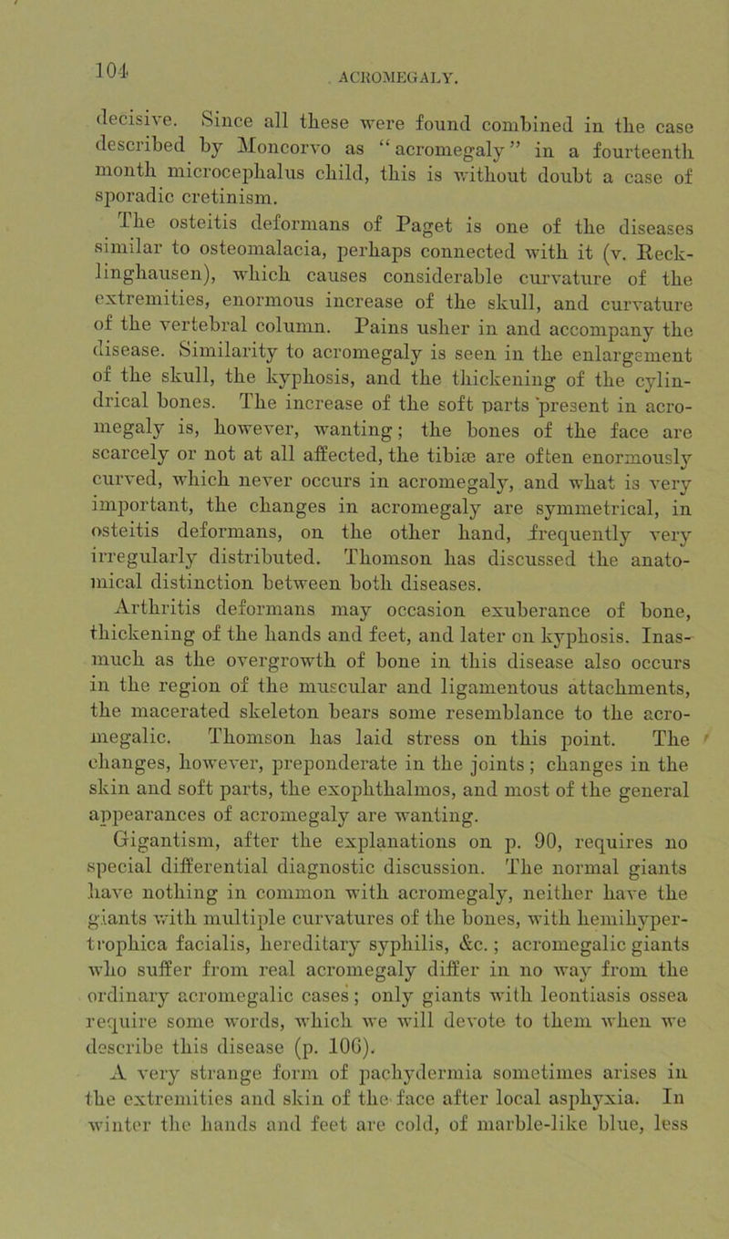 ACROMEGALY. decisive. Since all these were found combined in the case described by JMoncorvo as “acromegaly” in a fourteenth month microcephalns child, this is without doubt a case of sporadic cretinism. The osteitis deformans of Paget is one of the diseases similar to osteomalacia, perhaps connected with it (v. E-eck- linghausen), which causes considerable curvature of the extremities, enormous increase of the skull, and curvature of the vertebral column. Pains usher in and accompany the disease. Similarity to acromegaly is seen in the enlargement of the skull, the kyphosis, and the thickening of the cylin- drical bones. The increase of the soft parts present in acro- megaly is, however, wanting; the bones of the face are scarcely or not at all affected, the tibite are often enormousl}’’ curved, which never occurs in acromegaly, and what is very important, the changes in acromegaly are symmetrical, in osteitis deformans, on the other hand, frequently very irregularly distributed. Thomson has discussed the anato- mical distinction between both diseases. Arthritis deformans may occasion exuberance of bone, thickening of the hands and feet, and later on kyphosis. Inas- much as the overgrowth of bone in this disease also occurs in the region of the muscular and ligamentous attachments, the macerated skeleton bears some resemblance to the acro- megalic. Thomson has laid stress on this point. The ' changes, however, preponderate in the joints ; changes in the skin and soft parts, the exophthalmos, and most of the general appearances of acromegaly are wanting. Gigantism, after the explanations on p. 90, requires no special differential diagnostic discussion. The normal giants have nothing in common with acromegaly, neither have the giants v/ith mtdtiple curvatures of the bones, with hemihyper- trophica facialis, hereditary syphilis, &c.; acromegalic giants who suffer from real acromegaly differ in no Avay from the ordinary acromegalic cases; only giants with leontiasis ossea require some words, which we will devote to them when we describe this disease (p. lOG). A very strange form of pachydermia sometimes arises in the extremities and skin of the face after local asphyxia. In winter the hands and feet are cold, of marble-like blue, less