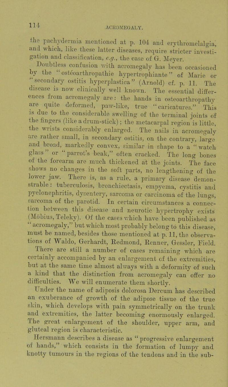 IM ACROMEGALY. llie paclij'dermia mentioned at p. 104 and erytlivonielalgia, and whicli, like these latter diseases, require stricter investi- gation and classification, e.q., the case of Gr. Meyer. Doubtless confusion vrith acromegaly has been occasioned by the “ osteoaidhropathie hypertrophiante ” of Marie or secondary ostitis hyperplastica ” (Arnold) cf. p. 11. The disease is now clinically well known. The essential differ- ences from acromegaly are : the hands in osteoarthropathy are quite deformed, paw-like, true “caricatures.” This IS due to the considerable swelling of the terminal joints of the finprs (like a drum-stick); the metacarpal region is little, the wrists considerably enlarged. The nails in acromegaly are rather small, in secondary ostitis, on the contrary, large and broad, markedly convex, similar in shape to a “watch glass” or “jiarrot’s beak,” often cracked. The long bones of the forearm are much thickened at the joints. The face shows no changes in the soft parts, no lengthening of the lower jaw. There is, as a rule, a primary disease demon- strable : tuberculosis, bronchiectasis, empyema, cystitis and joyelonephritis, dysentery, sarcoma or carcinoma of the lungs, sarcoma of the parotid. In certain circumstances a connec- tion between this disease and neurotic hypertrophy exists (Mobius, Teleky). Of the cases which have been jmblished as acromegaly, but which most probably belong to this disease, must be named, besides those mentioned at p. 11, the observa- tions of Waldo, Gerhardt, Redmond, Renner, Gessler, Field. Ihere are still a number of cases remaining which are certainly accompanied by an enlargement cf the extremities, but at the same time almost always with a deformity of such a kind that the distinction from acromegaly can offer no difficulties. We will enumerate them shortly. Under the name of adiposis dolorosa Dercum has described an exuberance of growth of the adipose tissue of the true skin, which develops with pain symmetrically on the trunk and extremities, the latter becoming enormously enlarged. The great enlargement of the shoulder, upper arm, and gluteal region is characteristic. Ilersmann describes a disease as “ progressive enlargement of hands,” which consists in the formation of lumpy and knotty tumours in the regions of the tendons and in the sub-