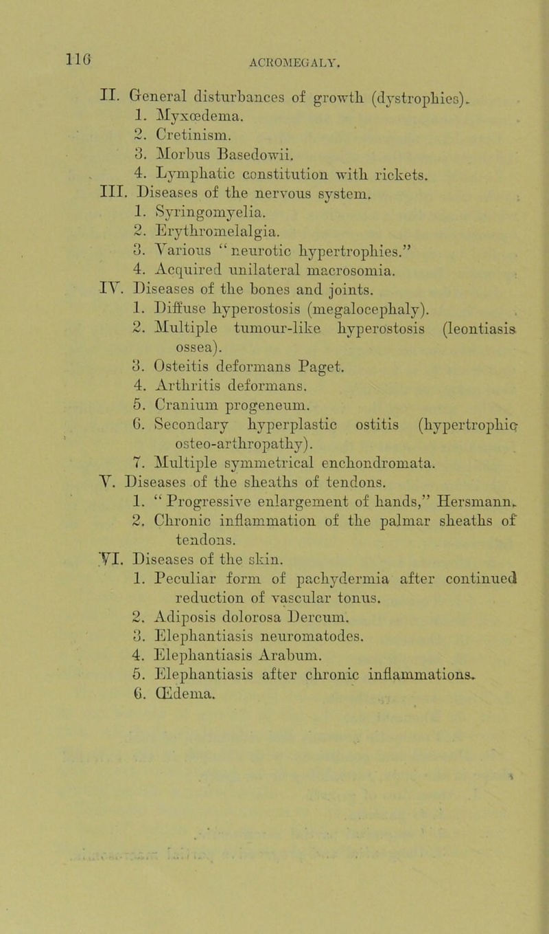 110 II. General disturbances of growth (dystrophies). 1. Myxcedema. 2. Cretinism. 3. Morbns Basedowii. 4. Lymphatic constitution with rickets. III. Diseases of the nervous system. 1. Syringomyelia. 2. Erythromelalgia. 3. Yarions “neurotic hypertrophies.” 4. Acquired unilateral macrosomia. lY. Diseases of the hones and joints. 1. Diffuse hyperostosis (megalocephaly). 2. ^Multiple tumour-like hyperostosis (leontiasis ossea). 3. Osteitis deformans Paget. 4. Arthritis deformans. 5. Cranium progeneum. G. Secondary hyperplastic ostitis (hypertrophio- osteo-arthropathy). T. Multiple symmetrical enchondromata. Y. Diseases of the sheaths of tendons. 1. “ Progressive enlargement of hands,” Hersmann. 2. Chronic inflammation of the palmar sheaths of tendons. yi. Diseases of the skin. 1. Peculiar form of pachydermia after continued reduction of vascular tonus. 2. Adiposis dolorosa Dercum. 3. Elephantiasis neuromatodes. 4. Elej)hantiasis Arahum. 5. Elephantiasis after chronic inflammations^ G. CEdema. \