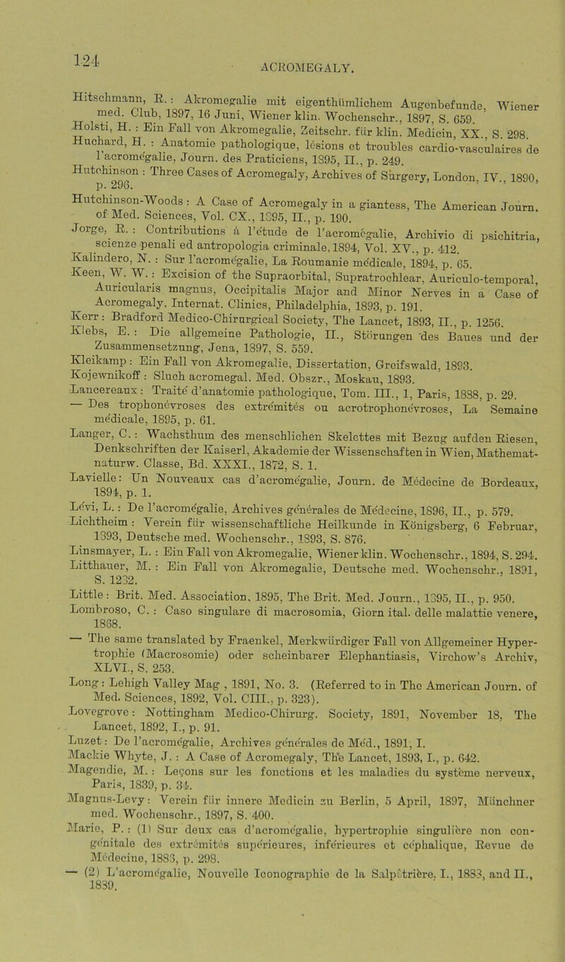 ACROMEGALY. Hitschmann, E : Akromepralie mit eigenthiimlichem Augonbefunde, Wiener mecL Club, 1897, 16 Jum, Wiener klin. Wochenschr., 1897, S. 659 Holsti, H. : Ein Fall von Akromegalie, Zeitschr. fLir klin. Medicin, XX., S. 298. Huchard, H . : Anatomie pathologique, lesions et troubles cardio-vasculaires de 1 acromegalie, Journ. des Praticiens, 1895, II., p. 249. Hutchinson : Three Cases of Acromegaly, Archives of Surgery, London, IV., 1890, p. 296. ^ Hutchinson-Woods : A Case of Acromegaly in a giantess. The American Joum. of Med. Sciences, Vol. CX., 1G95, II., p. 190. Jorge, E. : Contributions k I’etude de I’acromcgalie, Archivio di psichitria, scienze penali ed antropologia criminale, 1894, Vol. XV., p. 412. Kalindero, N. : Sur I’acromcgalie, La Eoumanie me'dicale, 1894, p. 05 Keen W. W..- Excision of the Supraorbital, Supratrochlear, Auriculo-temporal Auncularis magnus. Occipitalis Major and Minor Nerves in a Case of Acromegaly. Internat. Clinics, Philadelphia, 1893, p. 191. Kerr : Bradford Medico-Chirnrgical Society, The Lancet, 1893, II., p. 1256. Klebs, E. : Die allgemeine Pathologie, II., Stiirungen des Baues und der Zusammensetznng, Jena, 1897, S. 559. Kleikamp .- Ein Fall von Akromegalie, Dissertation, Groifswald, 1893. Kojewnikoff : Sluch acromegal. Med. Obszr., Moskau, 1893. Lancereaux : Traite d’anatomie pathologique, Tom. III., 1, Paris, 1838, p. 29. Des trophondvroses des extremites on acrotrophone'vroses. La Semaine me'dicale, 1895, p. 61. Danger, C.: Wachsthum des menschlichen Skelcttes mit Bezug aufden Eiesen, Denkschriften der Kaiserl, Akademie der Wissenschaf ten in Wien, Mathemat- naturw. Classe, Bd. XXXI., 1872, S. 1. Lavielle: Un Nouveaux cas d’acromegalie, Journ. de Medecine de Bordeaux, 1894, p. 1. Levi, L. : De I’acrome'galie, Archives generates de Medecine, 1896, II., p. 579. Lichtheim : Verein fiir wissenschaftliche Heilkunde in Konigsberg’, 6 Februar, 1393, Deutsche med. Wochenschr., 1893, S. 876. Linsmayer, L. : Ein Fall von Akromegalie, Wiener klin. Wochenschr., 1894, S. 294. Litthauer, M. : Ein Fall von Akromegalie, Deutsche med. Wochenschr., 1891, S. 1232. Little; Brit. Med. Association, 1895, The Brit. Med. Journ., 1395, II., p. 950. Lombroso, C. : Caso singulare di macrosomia, Giorn ital. delle malattie venere, 1868. The same translated by Fraenkel, Merkwiirdiger Fall von Allgemeiner Hyper- trophie (Macrosomie) oder scheinbarer Elephantiasis, Virchow’s Archiv, XLVI., S. 253. Long: Lehigh Valley Mag , 1891, No. 3. (Eeferred to in Tho American Journ. of Med. Sciences, 1892, Vol. CIII., p. 323). Lovegrove: Nottingham Medico-Chirurg. Society, 1891, November 18, Tho Lancet, 1892, I., p. 91. Luzet: De I’acromcgalie, Archives generates do Me'd., 1891, I. Mackie Whyte, J. : A Case of Acromegaly, The Lancet, 1893, I., p. 642. Magendio, M. : Leqons sur les fonctions et les maladies du systeme nerveux, Paris, 1839, p. 34. Alagnus-Levy: Voroin fiir innere Mcdicin zu Berlin, 5 April, 1897, Miinchner mod. Wochenschr., 1897, S. 400. Marie, P. : (1) Sur deux cas d’acromegalie, hypertrophie .singulibre non con- genitalo des extremity's superieures, inferieures ot ce'phalique, Eevue do Medecine, 1883, p. 298. — (2) L’acromegalio, Nouvollo Iconographio do la S.alpt.tribre. I., 1833, and II., 1839.