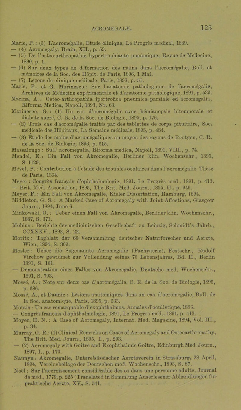 Marie, P.: (3) L'acrome'galie, Etude elinique, Le Progres medical, 1839. — (4) Acromegaly, Brain, XII., p. 59. — (5) De I’osteo-arthi'opatliie hypertrophiante pneumique. Revue de Me'decine, 1890, p. 1. — (6) Sur deux types de de'formation des mains dans l’acrome'galie. Bull, et me'moires de la Soc. des Hopit. de Paris, 1896, 1 Mai. — (7) Le?ons de elinique medicale, Paris, 1393, p. 51. Marie, P., et G. Marinesco: Sur I’anatomie pathologique de I'acromegalie, Archives de Me'decine expc'ri men tale et d’anatomie pathologique, 1891, p. 539. Marina, A.: Osteo arthropathia ipertrofioa pneumica parziale ed acromegalia, Eiforma Medica, Napoli, 1893, Nr. 68. Marinesco, G. : (1) Un cas d’acrome'galie avec ,hc'mianopsie hitemporale et diabete sucre', C. E. de la Soc. de Biologic, 1895, p. 176. — (2) Trois cas d’acromdgalie trait^s par des tablettes de corps pituitaire, Soc. mc'dicale des Hopitaux, La Semaine medicale, 1895, p. 481. — (3) Etude des mains d’acromegaliques au moyen des rayons de Eontgen, C. R. de la Soc. de Biologic, 1896, p. 615. Massalongo : Sull’ acromegalia, Eiforma medica, Napoli, 1891, VIII., p. 74. Mendel, E.: Ein Fall von Akromcgalie, Berliner klin. Wochenschr, 1395, S. 1129. Me'vel, P.: Contribution a I'etude des troubles oculaires dans l'acrome'galie, Th'ese de Paris, 1394. Meyer: Congrbs franfais d’ophthalmologie, 1891. Le Progres mod., 1891, p. 413. — Brit. Med. Association, 1895, The Brit. Med. Journ., 1895, II.. p. 949. Meyer, F.: Ein Fall von Akromcgalie, Kieler Dissertation, Hamburg, 1894. Middleton, G. S.; A Marked Case of Acromegaly with Joint Affections, Glasgow Journ., 1894, June 6. Minkowski, O. : Ueber einen Fall von Akromcgalie, Berliner klin. Wochenschr., 1887, S. 371. Mobius : Berichte der medicinischen Gesellschaft zu Leipzig, Schmidt’s Jahrb., CCXXXV., 1892, S. 22. Moritz : Tagblatt der 66 Versammlung deutscher Naturforscher und Aerzte, Wien, 1894, S. 309. Mosler: Ueber die Sogenannte Acromegalie (Pachyacrie), Festschr., Eodolf Virchow gowidmet zur Vollendung seines 70 Lebensjahres, Bd. II., Berlin 1891, S. 101. — Demonstration eines Falles von Akromcgalie, Deutsche med. Wochenschr., 1391, S. 793. Mosse, A. : Note sur deux cas d’acromegalie, C. E. de la Soc. de Biologie, 1595, p. 686. Mo.sse, A., et Daunic : Lesions anatomiques dans un cas d’acromegalie. Bull, de la Soc. anatomiquo, Paris, 1895, p. 633. Motais : Un cas remarquable d’exophthalmos, Anna’.es d'oeulistique, 1833. — Congrbs franijais d’ophthalmologie, 1891, Le Progres mcd., 1891, p. 413. Moyer, H. N. : A Case of Acromegaly, Internal. Mod. Magazine, 1894, Vol. III., p. 34. Murray, G. R.: (1) Clinical Reimrks on Cases of Acromegaly and Osteoarthropathy, The Brit. Med. Journ., 1895, I., p. 293. — (2) Acromegaly with Goitre and Exophthalmic Goitre, Edinburgh Med. Journ., 1897, I., p. 170. Naunyn : Akromcgalie, Unterolsiissischer Aerztovoroin in Strassburg, 28 April, 1894, Vereinsboilago der Dentschen mo3. Wochenschr., 1893, S. 87. NoUl: Sur I’accroisscment considerable des os dans uiie porsonne adulte, Journal de mbd., 1779, p. 225 (Translated in Sammlung Auserlesener Abhandlungen fllr praktisebe Aerzte, XV., S. 541.