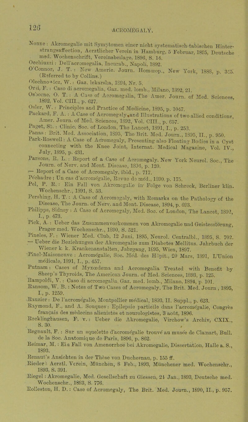 ACROMEGALY. Nonnc ; Akromegalic mit Symptomen einer nicht systematisch-tabischen Hinter- strangsafPectioD, Aerztlicher Verein in Hamburg, 5 Februar, 1895, Deutsche med. Wochenschrift, Vereinsbeilage, 1896, S. 14. Oochiuzzi: Dell'acromegalia, Incurab., Napoli, 1892. O Connor, J. T. : New Americ. Jonrn. Ilomoeop., New York, 1888, n. 315. (Eeferred to by Collins.) 01echnov\icz, W. : Gaz. lekarska, 1S94, Nr. 5. Or si, F. : Caso di acromegalia, Gaz. med. lomb., Milano, 1892, 21. Osborne, O. T. : A Case of Acromegalia, The Amer. Journ. of Med. Sciences, 1892, Vol. CHI., p. 627. Osier, VV. ; Principles and Pr.actice of Medicine, 1895, p. 1047. Packard, F. A. : A Case of Acromegaly^and Illustrations of two allied conditions, Amer. Journ. of Med. Sciences, 1392, Vol. CIH., p. 657. Paget, St. : Clinic. Soc. of London, The Lancet, 1891, I., p. 253. Panas : Brit. Med. Association, 1S95, The Brit. Med. Journ., 1895, II., p. 950. Park-Eoswell; A Case of Acromegaly, Presenting also Floating Bodies in a Cyst connecting with the Knee Joint, Internat. Medical Magazine Vol IV July, 1895, p. 431. Parsons?, E. L. : Eeport of a Case of Acromegaly, New York Neurol. Soc., The Journ. of Nerv. and Mont. Disease, 1894, p. 120. ‘— Eeport of a Case of Acromegaly, ibid., p. 717. Pechadre ; Un cas d’acromo'galie, Eevue do med., 1890. p. 175. Pel, P. E. : Ein Fall von AkromegaLe in- Folge von Schreck, Berliner klin. Woehenschr., 1891, S. 53. Pershing, II. T. : A Caso of Acromegaly, with Eemarks on the Pathology of the Disease, The Journ. of Nerv. and Mont. Disease, 1894, p. 693. Phihpps, Sidney : A Case of Acromegaly, Med. Soc. of London, The Lancet 1892, I., p 473. Pick, A. : Ueber das Zusammenvorkommen von Akromegalie und Geistesstorung, Prager med. IVochenschr., 1890, S. 521. Pineles, F. : Wiener Med. Club, 12 Juni, 1895, Neurol. Centralbl., 1895, S. 702. — Ueber die Beziehungen der Akromegalie zum Diabetes Mellitus. Jahrbuch der Wiener k. k. Krankenanstalten, Jabrgang, 1695, Wien, 1897. •Pinel-Maisonerrve : Acromo'galie, Soc. Mod. des Hopit., 20 Mars, 1891, L’Union me'dicale, 1891,1., p. 457. Putnam: Cases of Myxoedema and Acromegalia Treated with Benefit by Sheep’s Thyroids, The American Journ. of Med. Sciences, 1893, p. 125. Eampoldi, V. : Caso di acromegalia, Gaz. med. lomb., Milano, 1894, p 101. Eansom, W. B. : Notes of Two Cases of Acromegaly, The Brit. Med. Journ , 1895, I., p. 1259. Eauzier: Do I’acromegalie, Montpellier mc'dical, 1893, II. Suppl., p. 623. Eaymond, F., and A. Souques': Epilepsie partielle dans I’acromcgalie, Congres frangais des mcdecins alienistes et nenrologistes, 3 aofit, 1896. Eecklinghausen, F. v. : Ueber die Akromegalie, Virchow’s Archiv, CXIX., S. 30. Eegnault, F. : Sur un squelette d'acromc^galio trouve au musee de Clamart, Bull. de la Soc. Anatomique do Paris, 1896, p. 862. Eeimar, M.: Eiu Fall von Amenorrhoo boi Akromegalie, Dissertation, Halle a. S., 1893. Eenaut’s Ansichten in der TlEso von Duchosnau, p. 155 ff. Eiedor: Aerztl. Verein, MUnchen, 8 Fob., 1893, Milnehenor med. Woehenschr., 1893, S. 391. Eicgol: Akromegalie, Med. Gosollschaft zu Giessen, 21 Jan., 1893, Deutsche med. Woehenschr., 1893, S. 776. Eolleston, If. D.; Case of Acromegaly, The Brit. Med. Journ., 1690, II., p. 957.