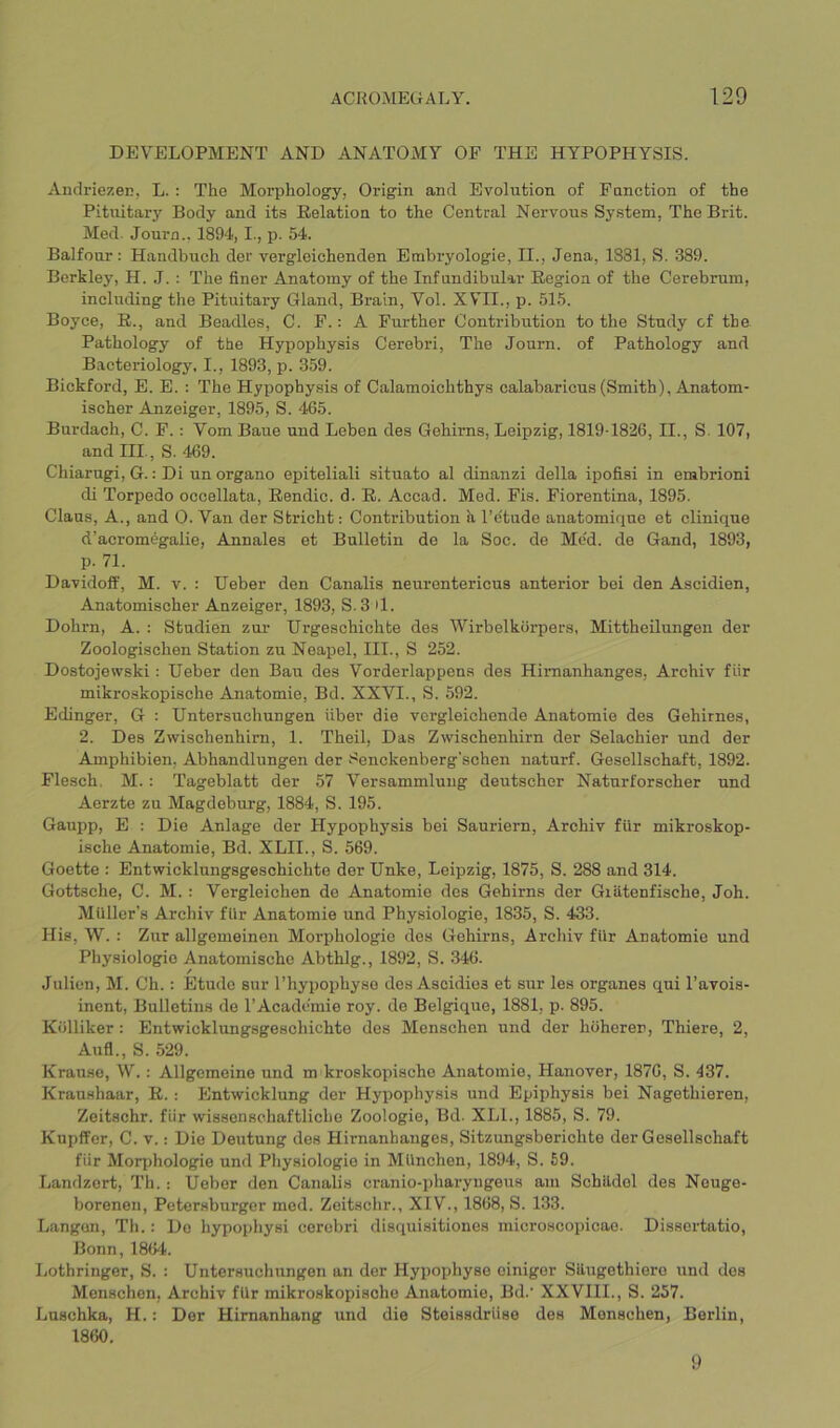 DEVELOPMENT AND ANATOMY OF THE HYPOPHYSIS. AndriezeE, L. : The Morphology, Origin and Evolution of Function of the Pituitary Body and its Relation to the Central Nervous System, The Brit. Med. Journ., 1894,1., p. 54. Balfour; Handbuch der vergleichenden Embryologie, II., Jena, 1881, S. 389. Berkley, H. J. : The finer Anatomy of the Infundibular Region of the Cerebrum, including the Pituitary Gland, Brain, Vol. XVII., p. 515. Boyce, R., and Beadles, C. F.: A Further Contribution to the Study cf the Pathology of the Hypophysis Cerebri, The Journ. of Pathology and Bacteriology, I., 1893, p. 359. Bickford, E. E. : The Hypophysis of Calamoichthys calabaricus (Smith), Anatom- ischer Anzeiger, 1895, S. 465. Burdach, C. F.: Vom Baue und Leben des Gehims, Leipzig, 1819-1826, II., S. 107, and III., S. 469. Chiarugi, G.: Di un organo epiteliali situate al dinanzi della ipofisi in embrioni di Torpedo occellata, Rendic. d. R. Accad. Med. Fis. Fiorentina, 1895. Claus, A., and 0. Van der Stricht: Contribution h, I’ctude anatomique et clinique d’aeromegalie, Annales et Bulletin de la Soc. de Med. de Gand, 1893, p. 71. Davidoff, M. v. : Ueber den Canalis neurentericus anterior bei den Ascidien, Anatomischer Anzeiger, 1893, S. 3 >1. Dohrn, A. : Studien zur Urgeschichte des Wirbelkorpers, Mittheilungen der Zoologischen Station zu Neapel, III., S 252. Dostojewski: Ueber den Ban des Vorderlappens des Himanhanges, Archiv fiir mikroskopische Anatomie, Bd. XXVI., S. 592. Edinger, G : Untersuchungen fiber die vergleichende Anatomie des Gehirnes, 2. Des Zwischenhirn, 1. Theil, Das Zwischenhirn der Selachier und der Amphibien, Abhandlungen der Senckenberg’schen naturf. Gesellschaft, 1892. Flesch, M.: Tageblatt der .57 Versammlung deutscher Naturforscher und Aerzte zu Magdeburg, 1884, S. 195. Gaupp, E : Die Anlage der Hypophysis bei Sauriern, Archiv fUr mikroskop- ische Anatomie, Bd. XLII., S. 569. Goette ; Entwicklungsgeschichte der Unke, Leipzig, 1875, S. 288 and 314. Gottsche, C. M.: Vergleichen de Anatomie des Gehirns der Giatenfische, Job. Muller’s Archiv fUr Anatomie und Physiologie, 1835, S. 433. His, W. : Zur allgemeinen Morphologie des Gehirns, Archiv fUr Anatomie und Physiologie Anatomischo Abthlg., 1892, S. 346. / Julien, M. Ch.: Etude sur I’hypophyso des Ascidios et sur les organes qui I’avois- inent. Bulletins de I’Acadcmie roy. de Belgique, 1881, p. 895. Kolliker: Entwicklungsgeschichte des Menschen und der hoherer, Thiere, 2, Aufl., S. 529. Krause, W.: Allgcmeine und m kroskopische Anatomie, Hanover, 1876, S. 437. Kraushaar, R.; Entwicklung der Hypophysis und Epiphysis bei Nagethieren, Zeitschr. fiir wissenschaftliche Zoologie, Bd. XLL, 1885, S. 79. Kupffor, C. V.: Die Deutung des Hirnanbanges, Sitzungsberichte der Gesellschaft fiir Motq)hologie und Physiologie in Mfinchen, 1894, S. 59. Landzert, Th.; Ueber den Canalis cranio-pharyngeus am Schildel des Neuge- boreneii, Petersburger mod. Zeitschr., XIV., 1868, S. 133. Langon, Th.: De hypophysi cerebri disquisitiones microscopicae. Dissortatio, Bonn, 186't. Lothringer, S. : Untersuch ungen an der Hypophyse cinigor Silugethiero und des Menschen, Archiv fUr mikroskopische Anatomie, Bd.' XXVIII., S. 257. Luschka, H.: Der Himanhang und die Steissdriise des Menschen, Berlin, 1860. 9