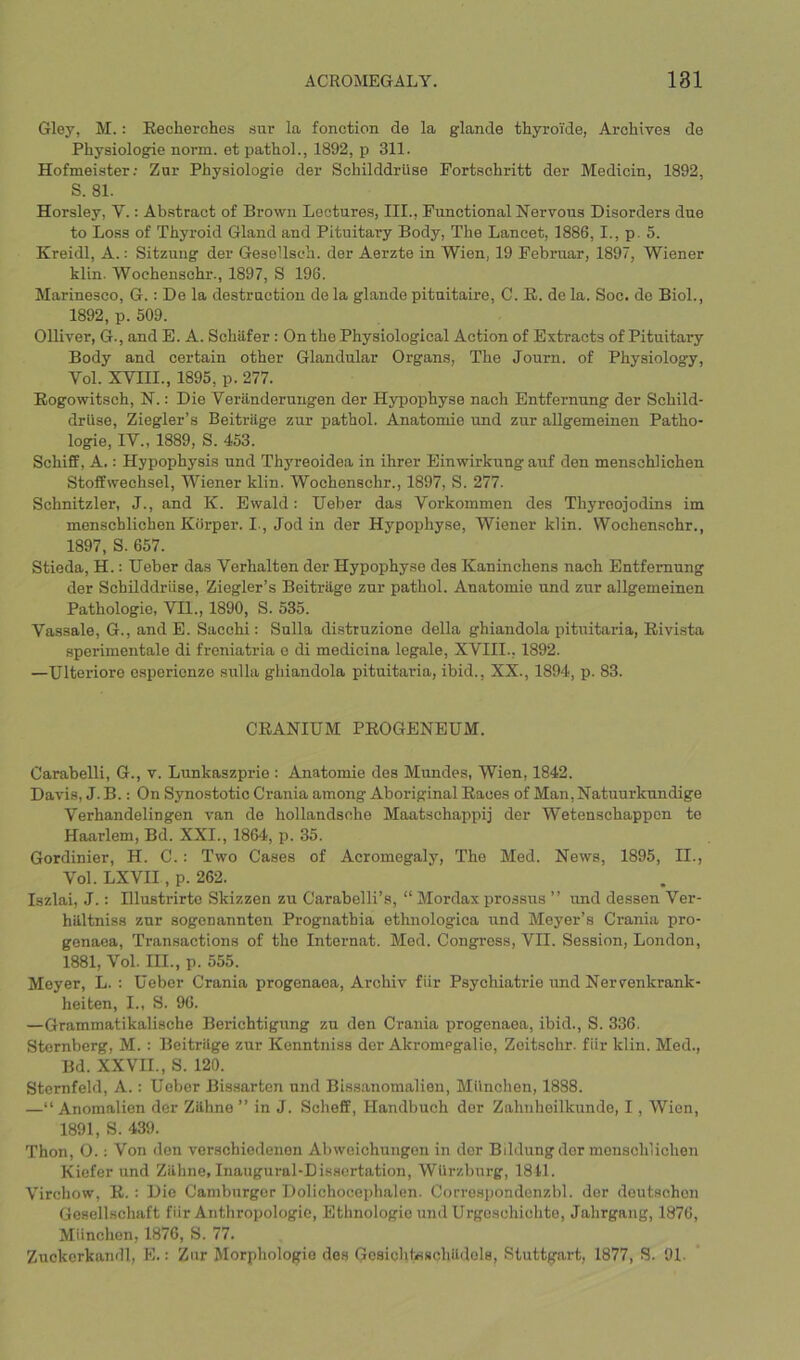 Gley, M.: Eecherches snr la fonction de la glande thyroi'de, Archives de Physiologie norm, et pathol., 1892, p 311. Hofmeister; Zur Physiologie der Schilddrllse Fortschritt der Medicin, 1892, S. 81. Horsley, V.: Abstract of Brown Lectures, III., Functional Nervous Disorders due to Loss of Thyroid Gland and Pituitary Body, The Lancet, 1886, I., p. 5. Kreidl, A.: Sitzung der Gesellsch. der Aerzte in Wien, 19 Februar, 1897, Wiener klin. Wochenschr., 1897, S 198. Marinesco, G.: De la destruction do la glande pitnitaire, C. R. de la. Soc. de Biol., 1892, p. 509. Olliver, G., and E. A. Schilfer : On the Physiological Action of Extracts of Pituitary Body and certain other Glandular Organs, The Journ. of Physiology, Vol. XVIII., 1895, p. 277. Kogowitsch, N.: Die Veranderungen der Hypophyse nach Entfernung der Schild- drilse, Ziegler’s BeitrUge zur pathol. Anatomie und zur aUgemeinen Patho- logie, IV., 1889, S. 453. Schiff, A.: Hypophysis und Thyreoidea in ihrer Einwirkung auf den menschlichen Stoffwechsel, Wiener klin. Wochenschr., 1897, S. 277. Schnitzler, J., and K. Ewald: Ueber das Vorkommen des Thyreojodins im menschlichen Korper. I., Jod in der Hypophyse, Wiener klin. Wochenschr., 1897, S. 657. Stieda, H.: Ueber das Verhalten der Hypophyse des Kaninchens nach Entfernung der Schilddriise, Ziegler’s Beitriigo zur pathol. Anatomie und zur allgemeinen Pathologie, VII., 1890, S. 535. Vassale, G., and E. Sacchi; Sulla distruzione della ghiandola pitiritaria, Rivista sperimentale di freniatria e di medicina legale, XVIII.. 1892. —Ulteriore e.sperionzo sulla ghiandola pituitaria, ibid., XX., 1894, p. 83. CRANIUM PROGENEUM. Carabelli, G., v. Lunkaszprie : Anatomie des Mundes, Wien, 1842. Davis, J. B.: On Synostotic Crania among Aboriginal Races of Man,Natuurkundige Verhandelingen van de hollandsnhe Maatschappij der Wetenschappen te Haarlem, Bd. XXI., 1864, p. 35. Gordinier, H. C.: Two Cases of Acromegaly, The Med. News, 1895, II., Vol. LXVII, p. 262. Iszlai, J.: Hlustrirte Skizzen zu Carabelli’s, “ Mordax prossus ” und dessen Ver- hilltniss zur sogonannten Progriathia ethnologica rrnd Meyer’s Crania pro- gcnaea. Transactions of the Internat. Mod. Congress, VII. Session, London, 1881, Vol. III., p. 555. Moyer, L. : Ueber Crania progenaoa, Archiv fiir Psychiatrie und Nervonkrank- heiten, I., S. 96. —Grammatikalische Berichtigung zu den Crania progenaea, ibid., S. 336. Sternberg, M. : Beitrilge zur Kenntniss der Akromegalio, Zoitschr. fiir klin. Med., Bd. XXVIL, S. 120. Stcmfeld, A.: Ueber Bissartcn nnd Bissanomalien, Milnchen, 1888. —“ Anomalien der Zilhne ” in J. Scheff, Handbuch dor Zahnhoilkunde, I, Wien, 1891, S. 439. Thon, O.; Von den verschiedenon Abwoichungon in dor Bildung dor menschlichen Kiefer und Zilhne, Inaugural-Dissertation, WUrzbnrg, 1811. Virchow, R. ; Die Camburger Dolichocophalen. Correspondcnzbl. der deutschon Gesellschaft fiir Anthropologie, Ethnologie und Urgoschichte, Jahrgang, 1876, Miinchen, 1870, S. 77. Zuckerkaiidl, E.: Zur Morphologio des Gcsichbsschildols, Stuttgart, 1877, S. 91.