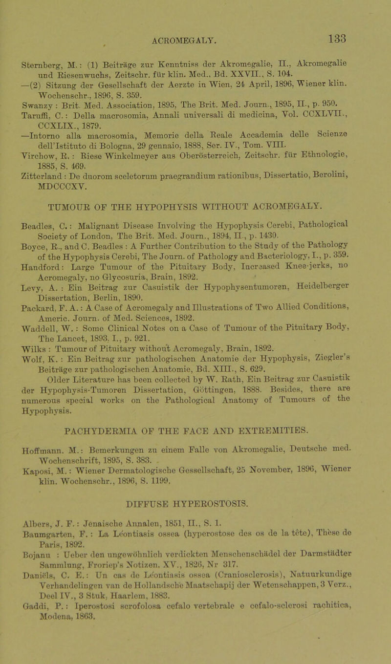 Sternberg, M.: (1) Beitrilge znr Kenntniss der Akromegalie, II., Akromegalie und Riesenwuchs, Zeitschr. fur klin. Med., Bd. XXVII., S. 104. —(2) Sitzung der Gesellschaft der Aerzte in Wien, 24 April, 1896, Viener klin. Wochenschr., 1896, S. 359. Swanzy : Brit. Med. Association, 1895, The Brit. Med. Journ., 1895, II., p- 950. Taruffi, C.: Della macrosomia, Annali universal! di medicina, Vol. CCXLVII., CCXLIX., 1879. —Intomo alia macrosomia, Memorie della Reale Accademia delle Scienze dellTstituto di Bologna, 29 gennaio, 1888, Ser. IV., Tom. Vm. Virchow, E. : Riese Winkelmeyer aus Oberosterreich, Zeitschr. fllr Ethnologic, 1885, S. 469. Zitterland : De dnorom sceletorum praegrandium rationibus, Dissertatio, Berolini, MDCCCXV. TUMOUR OF THE HYPOPHYSIS WITHOUT ACROMEGALY. Beadles, C.: Malignant Disease Involving the Hypophysis Cerebi, Pathological Society of London, The Brit. Med. Journ., 1894, II, p. 1430. Boyce, R., and C. Beadles : A Further Contribution to the Study of the Pathology of the Hypophysis Cerebi, The Journ. of Pathology and Bacteriology, I., p. 359. Handford: Large Tumour of the Pituitary Body, Increased Knee-jerks, no Acromegaly, no Glycosuria, Brain, 1892. Levy, A. : Ein Beitrag zur Casuistik der Hypophysentumoren, Heidelberger Dissertation, Berlin, 1890. Packard, F. A.: A Case of Acromegaly and Illustrations of Two Allied Conditions, Americ. Journ. of Med. Sciences, 1892. Waddell, W.: Some Clinical Notes on a Case of Tumour of the Pituitary Body, The Lancet, 1893,1., p. 921. Wilks : Tumour of Pituitary without Acromegaly, Brain, 1892. Wolf, K. ; Ein Beitrag zur pathologischen Anatomie der Hypophysis, Ziegler’s Beitrilge zur pathologischen Anatomie, Bd. XHI., S. 629. Older Literature has been collected by W. Rath, Ein Beitrag zur Casuistik der Hypophysis-Tumoren Dissertation, Gottingen, 1888. Besides, there are numerous special works on the Pathological Anatomy of Tumours of the Hypophysis. PACHYDERMIA OP THE FACE AND EXTREMITIES. Hoffmann. M.; Bemerkungen zu einem Falle von Akromegalie, Deutsche med. Wochenschrift, 1895, S. 383. Kaposi, M.: Wiener Dermatologische Gessollschaft, 25 November, 1896, Wiener klin. Wochenschr., 1896, S. 1199. DIFFUSE HYPEROSTOSIS. Albers, .1. F.: Jenaische Annalen, 1851, II., S. 1. Baumgarten, F. : La Lcontiasis ossea (hyperostose des os de latcte). These de Paris, 1892. Bojanu : Uebcr den ungewiihnlioh verdickten Menschenschildel der Darmstildter Sammlung, Froricp’s Notizen, XV., 1826, Nr 317. DanWls, C. E.: Un cas do Lc'entinsis ossea (Craniosclerosis), Natuurkundigo Vcrhandelingen van do Hollandsch'e Maatschapij der Wotcnschappon, 3 Vcrz., Deel IV., 3 Stuk, Haarlem, 1883. Gaddi, P.: Iperostosi scrofolosa cofalo vertebrale o cofalo-sclorosi rachitica, Modena, 1863.