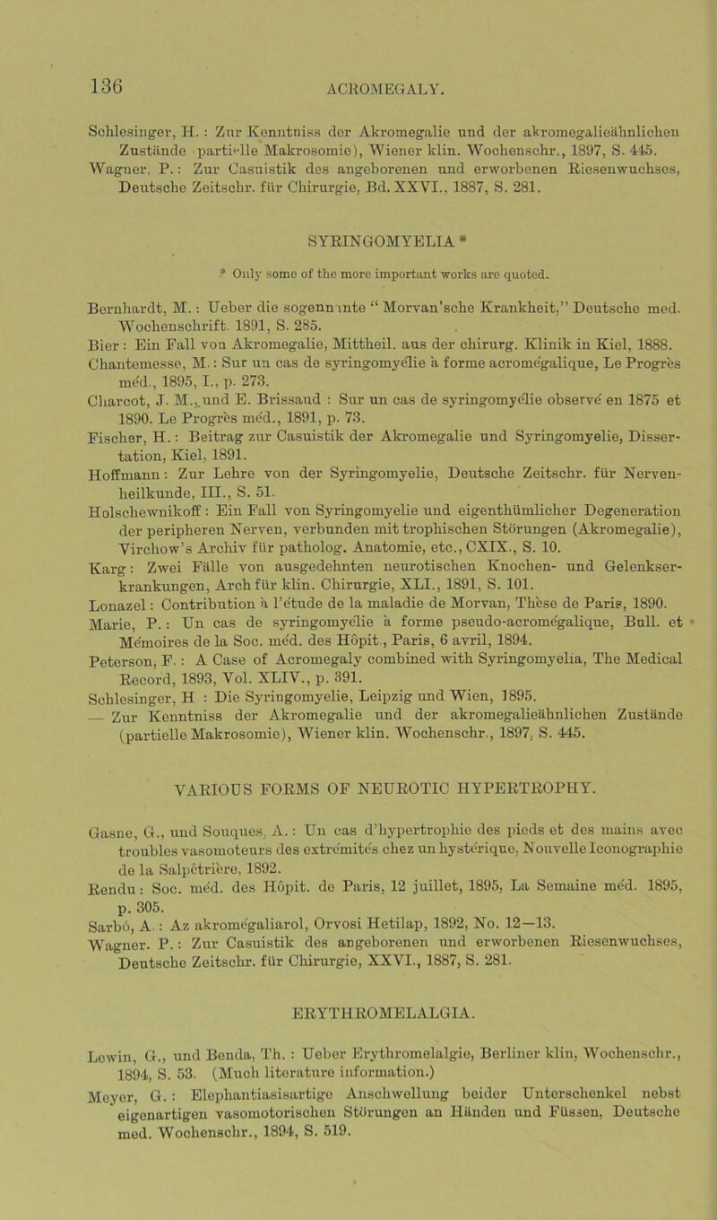 Schlesiiiger, PI. : Zur Keniitnisa der Akromegalie und der akromegalieilhnliclien Zu.stiinde partRlle Makrosomio), Wiener klin. Wochen.schr., 1897, S. 415. Wagner, P.: Zur Casnistik des angeborenen und erworbenen Riesenwuchse.s, Deutsche Zeitscbr. fiir Chirnrgie, Bd. XXVI., 1887, S. 281. SYRINGOMYELIA * • Onl}' some of tlio more important works are quoted. Bernhardt, M. : Ueber die sogenninte “ Morvan’sche Krankheit,” Deutsche med. Wochenschrift. 1891, S. 285. Bier : Bin Fall von Akromegalie, Mittheil. aus der chirurg. Klinik in Kiel, 1888. Chantemesse, M.: Sur uu cas de syringomyelic a forme acrome'galique, Le Progres me'd., 1895, I., p. 273. Charcot, J. M.,.und E. Brissaud : Sur un cas de syringomyelic observe' en 1875 et 1890. Le Progres me'd., 1891, p. 73. Fischer, H.: Beitrag zur Casuistik der Akromegalie und Syringomyelic, Disser- tation, Kiel, 1891. Hoffmann: Zur Lehre von der Syringomyelic, Deutsche Zeitsohr. fur Nerven- heilkunde, III., S. 51. Holschewnikoff : Ein Fall von Syringomyelie und eigenthiimlicher Degeneration der peripheren Nerven, verbunden mit trophischen Stiirungen (Akromegalie), Virchow’s Archiv fiir j>atholog. Amatomie, etc.,CXIX., S. 10. Karg: Zwei Falle von ausgedehnten neurotischen Knochen- und Gelenkser- krankungen. Arch fiir kUn. Chirnrgie, XLI., 1891, S. 101. Lonazel: Contribirtion a I’e'tude de la maladie de Morvan, Thhse de Paris, 1890. Marie, P.: Un cas de syringomyelie a forme pseudo-acrome'galique. Bull, et Me'moires de la Soc. me'd. des Hopit., Paris, 6 avril, 1894. Peterson, F.: A Case of Acromegaly combined with Syringomyelia, The Medical Record, 1893, Vol. XLIV., p. 391. Schlesinger, H : Die Syringomyelie, Leipzig und Wien, 1895. Zur Kenntniss der Akromegalie und der akromegalieiihnlichen Zuslilnde (partielle Makrosomie), Wiener klin. Wochenschr., 1897, S. 445. VARIOUS FORMS OF NEUROTIC HYPERTROPHY. Gasne, G., und Souques,, A.: Uu cas d’hypertrophie des picds et des mains avec troubles vasomoteurs des extrcmites chez unhystcrique, Nouvclle Iconographie de la Salpctriere, 1892. Rendu: Soc. me'd. des Hopit. do Paris, 12 juillet, 1895, La Semaine me'd. 1895, p. 305. Sarb6, A.; Az akromegaliarol, Orvosi Hetilap, 1892, No. 12—13. Wagner. P.: Zur Casuistik des angeborenen und erworbenen Riesenwuchses, Deutsche Zoitschr. fUr Chirurgie, XXVI., 1887, S. 281. ERYTHROMELALGIA. Lcwin, G., und Benda, Th. : Ueber Erythromelalgie, Berliner klin, Wochenschr., 1894, S. 53. (Much literature information.) Moyer, G. : Elephantiasisartigo Anschwolluug beider Untorschonkel nebst eigcnartigon vasomotorischeu Storungon an Hiludon und FUssen, Deutsche med. Wochenschr., 1894, S. 519.