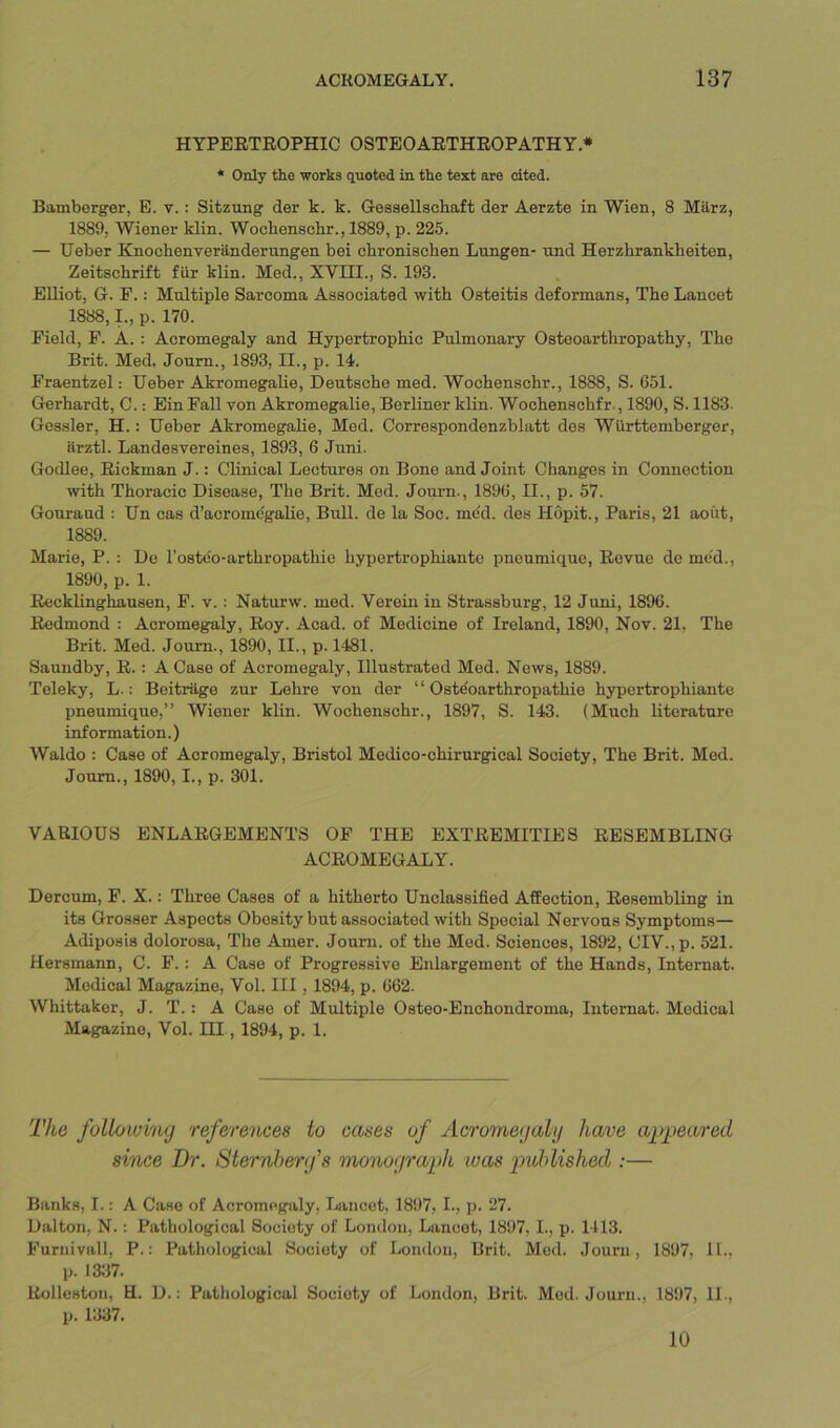 HYPERTROPHIC OSTEOARTHROPATHY.* * Only the works quoted in the text are cited. Bamberger, E. v.: Sitzting der k. k. Gessellschaft der Aerzte in Wien, 8 Miirz, 1889, Wiener klin. Wochenschr., 1889, p. 225. — Ueber Knochenveranderungen bei chroniachen Lnngen- nnd Herzhrankheiten, Zeitschrift fur klin. Med., XVIH., S. 193. Elliot, G. F.: Multiple Sarcoma Associated with Osteitis deformans. The Lancet 1888,1., p. 170. Field, F. A.: Acromegaly and Hypertrophic Pulmonary Osteoarthropathy, The Brit. Med, Joum., 1893, II., p. 14. Fraentzel: Ueber AkromegaUe, Deutsche med. Wochenschr., 1888, S. 651. Gerhardt, C.: Ein Fall von AkromegaUe, Berliner klin. Wochenschfr., 1890, S. 1183. Geasler, H.: Ueber AkromegaUe, Med. Correspondenzblatt des Wurttemberger, ilrztl. Landesvereines, 1893, 6 Juni. Godlee, Rickman J.: Clinical Lectures on Bone and Joint Changes in Connection with Thoracic Disease, The Brit. Med. Journ., 1896, II., p. 57. Gouraud : Un cas d’acrome'galie, Birll. de la Soc. me'd. des Hopit., Paris, 21 aout, 1889. Marie, P. : De I’oste'o-arthropathie hyportrophiante pnoumiquc. Revue de mod., 1890, p. 1. ReckUnghausen, F. v.: Naturw. med. Verein in Strassburg, 12 Juni, 1896. Redmond : Acromegaly, Roy. Acad, of Medicine of Ireland, 1890, Nov. 21, The Brit. Med. Joum., 1890, II., p. 1481. Saundby, R.: A Case of Acromegaly, Illustrated Med. News, 1889. Teleky, L.: Beitriige zur Lehre von der “ Oste'oarthropathie hypertrophiante pneumique,” Wiener klin. Wochenschr., 1897, S. 143. (Much literature information.) Waldo : Case of Acromegaly, Bristol Mcdico-chirurgical Society, The Brit. Med. Joum., 1890,1., p. 301. VARIOUS ENLARGEMENTS OF THE EXTREMITIES RESEMBLING ACROMEGALY. Dercum, F. X.: Three Cases of a hitherto Unclassified Affection, Resembling in its Grosser Aspects Obesity but associated with Special Nervous Symptoms— Adiposis dolorosa. The Amer. Joum. of the Mod. Sciences, 1892, CIY.,p. 521. Hersmann, C. F.: A Case of Progressive Enlargement of the Hands, Internat. Medical Magazine, Vol. Ill, 1894, p. 662. Whittaker, J. T.: A Case of Multiple Osteo-Enchondroma, lutomat. Medical Magazine, Vol. Ill, 1894, p. 1. The followilbij references to cases of Acrome<jalij have appeared since Dr. Sternberfs mo7W(jraph was published ;— Banks, I.: A Case of Acromegaly, Lancet, 1897, I., p. 27. Dalton, N.: Pathological Society of London, Lancet, 1897, I., p. 1-113. Furuivall, P.: Pathological Society of London, Brit. Mod. Joum, 1897, 11., p. 1337. Rolleston, H. D.: Pathological Society of London, Brit. Mod. Journ., 1897, 11., p. 1337. 10
