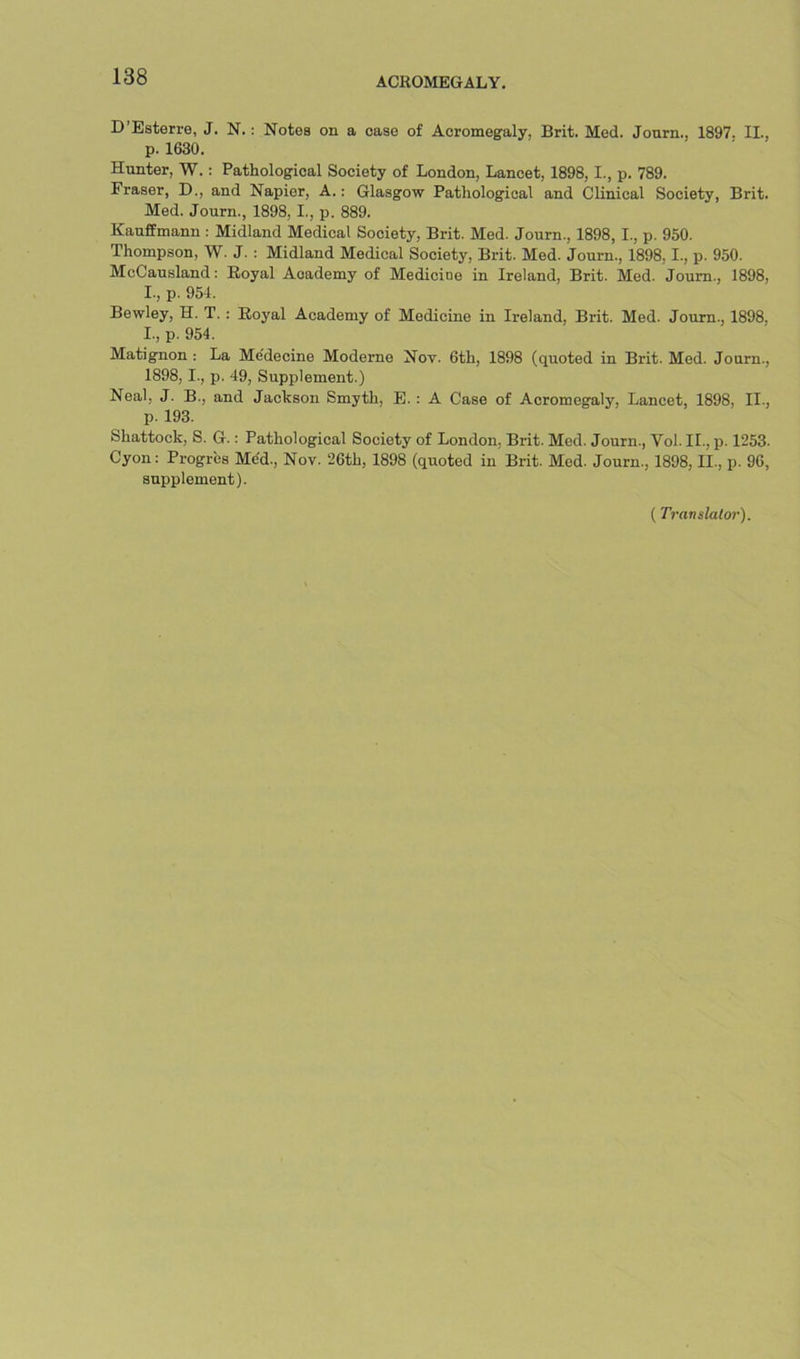 D’Esterre, J. N.: Notes on a case of Acromegaly, Brit. Med. Jonrn., 1897. II., p. 1630. Hunter, W.: Pathological Society of London, Lancet, 1898,1., p. 789. Fraser, D., and Napier, A.: Glasgow Pathological and Clinical Society, Brit. Med. Journ., 1898,1., p. 889. Kauffmann : Midland Medical Society, Brit. Med. Journ., 1898, I., p. 950. Thompson, W. J. : Midland Medical Society, Brit. Med. Journ., 1898,1., p. 950. McCausland: Eoyal Academy of Medicine in Ireland, Brit. Med. Journ., 1898, I., p. 951. Bewley, H. T. : Royal Academy of Medicine in Ireland, Brit. Med. Journ., 1898, 1., p. 954. Matignon : La Me'decine Moderne Nov. 6th, 1898 (quoted in Brit. Med. Journ., 1898.1., p. 49, Supplement.) Neal, J. B., and Jackson Smyth, E.: A Case of Acromegaly, Lancet, 1898, II., p. 193. Shattock, S. G.: Pathological Society of London, Brit. Med. Journ., Vol. II., p. 1253. Cyon: Progr'es Mdd., Nov. 26th, 1898 (quoted in Brit. Med. Journ., 1898, II., p. 96, supplement). ( Translalor).