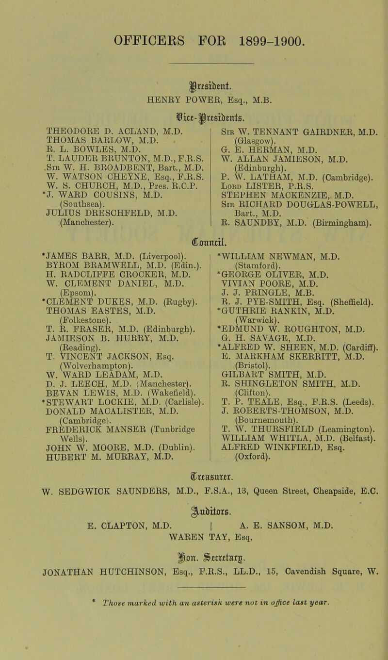 OFFICERS FOR 1899-1900. ^rtsibenl. HENEY POWEE, Esq., M.B. ©ke-^r£$ibents. THEODOEE D. ACLAND, M.D. THOMAS BAELOW, M.D. E. L. BOWLES, M.D. T. LAUDEE BEUNTON, M.D.,E.E.S. .Sir W. H. BEOADBENT, Bart., M.D. W. WATSON CHETNE, Esq., E.E.S. W. S. CHUEGH, M.D., Pres. E.C.P. *J. WAED COUSINS, M.D. (Southsea). JULIUS DEESCHFELD, M.D. (Manchester). Sir W. TENNANT GAIEDNEE, M.D. (Glasgow). G. E. HEEMAN, M.D. W. ALLAN JAMIESON, M.D. (Edinburgh). P. W. LATHAM, M.D. (Cambridge). Lord LISTEE, P.E.S. STEPHEN MACKENZIE, M.D. Sir EICHAED DOUGLAS-POWELL, Bart., M.D. E. SAUNDBY, M.D. (Birmingham). ®oitnciI. ‘JAMES BAEE, M.D. (Liverpool). BYEOM BEAMWELL, M.D. (Edin.). H. EADCLIFFE CEOCKEE, M.D. W. CLEMENT DANIEL, M.D. (Epsom). •CLEMENT DUKES, M.D. (Eugby). THOMAS EASTES, M.D. (Folkestone). T. E. FEASEE, M.D. (Edinburgh). JAMIESON B. HUEEY, M.D. (Beading). T. VINCENT JACKSON, Esq. (Wolverhampton). W. WAED LEADAM, M.D. D. J. LEECH, M.D. (Manchester). BEVAN LEWIS, M.D. (Wakefield). •STEWAET LOCKIE, M.D. (Carlisle). DONALD MACALISTEE, M.D. (Cambridge). FEEDEEICK MANSEE (Tunbridge Wells). JOHN W. MOOEE, M.D. (Dublin). HUBEET M. MUEEAY, M.D. ‘WILLIAM NEWMAN, M.D. (Stamford). ‘GEOEGE OLIVEE, M.D. VIVIAN POOEE, M.D. J. J. PEINGLE, M.B. E. J. PYE-SMITH, Esq. (Sheffield). ‘GUTHEIE EANKIN, M.D. (Warwick). ‘EDMUND W. EOUGHTON, M.D. G. H. SAVAGE, M.D. ‘ALFEED W. SHEEN, M.D. (Cardiff). E. MAEKHAM SKEEEITT, M.D. (Bristol). GILBAET SMITH, M.D. E. SHINGLETON SMITH, M.D. (Clifton). T. P. TEALE, Esq., P.E.S. (Leeds). J. EOBEETS-THOMSON, M.D. (Bournemouth). T. W. THUESFIELD (Leamington). WILLIAM WHITLA, M.D. (Belfast). ALFEED WINKFIELD, Esq. (Oxford). ®r£Bsuar. W. SEDGWICK SAUNDEES, M.D., F.S.A., 13, Queen Street, Cheapside, E.C. ^ubitors. E. CLAPTON, M.D. | A. E. SANSOM, M.D. WAEEN TAY, Esq. ^ou. Stmtarg. JONATHAN HUTCHINSON, Esq., P.E.S., LL.D., 15, Cavendish Square, W. Those marked with an asterisk were not in office last year.