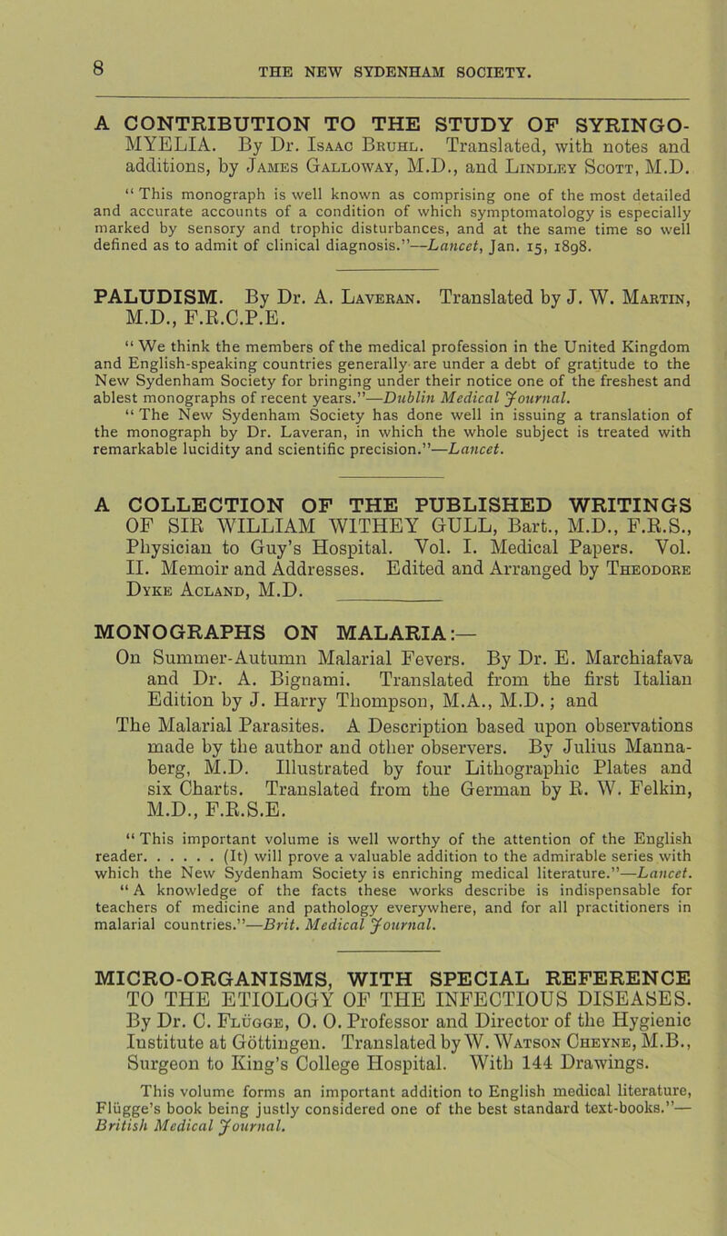 A CONTRIBUTION TO THE STUDY OF SYRINGO- MYELIA. By Dr. Isaac Bruhl. Translated, with notes and additions, by James Galloway, M.D., and Bindley Scott, M.D. “ This monograph is well known as comprising one of the most detailed and accurate accounts of a condition of which symptomatology is especially marked by sensory and trophic disturbances, and at the same time so well defined as to admit of clinical diagnosis.”—Lancet, Jan. 15, 1898. PALUDISM. By Dr. A. Laveean. Translated by J. W. Maktin, M.D., F.R.C.P.E. “ We think the members of the medical profession in the United Kingdom and English-speaking countries generally are under a debt of gratitude to the New Sydenham Society for bringing under their notice one of the freshest and ablest monographs of recent years.”—Dublin Medical yournal. “ The New Sydenham Society has done well in issuing a translation of the monograph by Dr. Laveran, in which the whole subject is treated with remarkable lucidity and scientific precision.”—Lancet. A COLLECTION OF THE PUBLISHED WRITINGS OF SIR WILLIAM WITHEY GULL, Bart., M.D., F.R.S., Physician to Guy’s Hospital. Vol. I. Medical Papers. Vol. II. Memoir and Addresses. Edited and Arranged by Theodore Dyke Acland, M.D. MONOGRAPHS ON MALARIA:— On Summer-Autumn Malarial Fevers. By Dr. E. Marcbiafava and Dr. A. Bignami. Translated from tbe first Italian Edition by J. Harry Thompson, M.A., M.D.; and Tbe Malarial Parasites. A Description based upon observations made by tbe author and other observers. By Julius Manna- berg, M.D. Illustrated by four Lithographic Plates and six Charts. Translated from tbe German by R. W. Felkin, M.D., F.R.S.E. “ This important volume is well worthy of the attention of the English reader (It) will prove a valuable addition to the admirable series with which the New Sydenham Society is enriching medical literature.”—Lancet. “ A knowledge of the facts these works describe is indispensable for teachers of medicine and pathology everywhere, and for all practitioners in malarial countries.”—Brit. Medical yournal. MICRO-ORGANISMS, WITH SPECIAL REFERENCE TO THE ETIOLOGY 0F THE INFECTIOUS DISEASES. By Dr. C. Flugge, 0. 0. Professor and Director of tbe Hygienic Institute at Gottingen. TranslatedbyW. Watson Cheyne, M.B., Surgeon to King’s College Hospital. With 144 Drawings. This volume forms an important addition to English medical literature, Fliigge’s book being justly considered one of the best standard text-books.”— British Medical yournal.