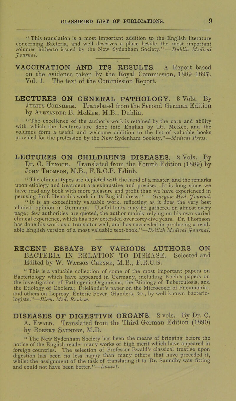 “ This translation is a most important addition to the English literature concerning Bacteria, and well deserves a place beside the most important volumes hitherto issued by the New Sydenham Society.” — Dublin Medical yournal. VACCINATION AND ITS RESULTS. A Report based on the evidence taken by the Royal Commission, 1889-1897. Vol. 1. The text of the Commission Report. LECTURES ON GENERAL PATHOLOGY. 3 Vols. By Julius Cohnheim. Translated from the Second German Edition by Alexander B. McKee, M.B., Dublin. “ The excellence of the author’s work is retained by the care and ability with which the Lectures are done into English by Dr. McKee, and tbe volumes form a useful and welcome addition to the list of valuable books provided for the profession by the New Sydenham Society.”—Medical Press. LECTURES ON CHILDREN’S DISEASES. 2 Vols. By Dr. C. Henoch. Translated from the Fourth Edition (1889) by John Thomson, M.B., F.R.C.P. Edinb. “ The clinical types are depicted with the hand of a master, and the remarks upon etiology and treatment are exhaustive and precise. It is long since we have read any book with more pleasure and profit than we have experienced in perusing Prof. Henoch’s work in its English dress.” — Glasgow Med. yournal. “ It is an exceedingly valuable work, reflecting as it does the very best clinical opinion in Germany. Useful hints may be gathered on almost every page; few authorities are quoted, the author mainly relying on his own varied clinical experience, which has now extended over forty-five years. Dr. Thomson has done his work as a translator well, and has succeeded in producing a read- able English version of a most valuable text-book.”—British Medical yournal. RECENT ESSAYS BY VARIOUS AUTHORS ON BACTERIA IN RELATION TO DISEASE. Selected and Edited by W. Watson Cheyne, M.B., E.R.C.S. “ This is a valuable collection of some of the most important papers on Bacteriology which have appeared in Germany, including Koch’s papers on the investigation of Pathogenic Organisms, the Etiology of Tuberculosis, and the Etiology of Cholera; Frielander’s paper on the Micrococci of Pneumonia; and others on Leprosy, Enteric Fever, Glanders, &c., by well-known bacterio- logists.”—Birm. Med. Review. DISEASES OF DIGESTIVE ORGANS. 2 vols. By Dr. C. A. Ewald. Translated from the Third German Edition (1890) by Robert Saundby, M.D. “ The New Sydenham Society has been the means of bringing before the notice of the English reader many works of high merit which have appeared in foreign countries. The selection of Professor Ewald’s classical treatise upon digestion has been no less happy than many others that have preceded it, whilst the assignment of the task of translating it to Dr. Saundby was fitting and could not have been better,”—Lancet.