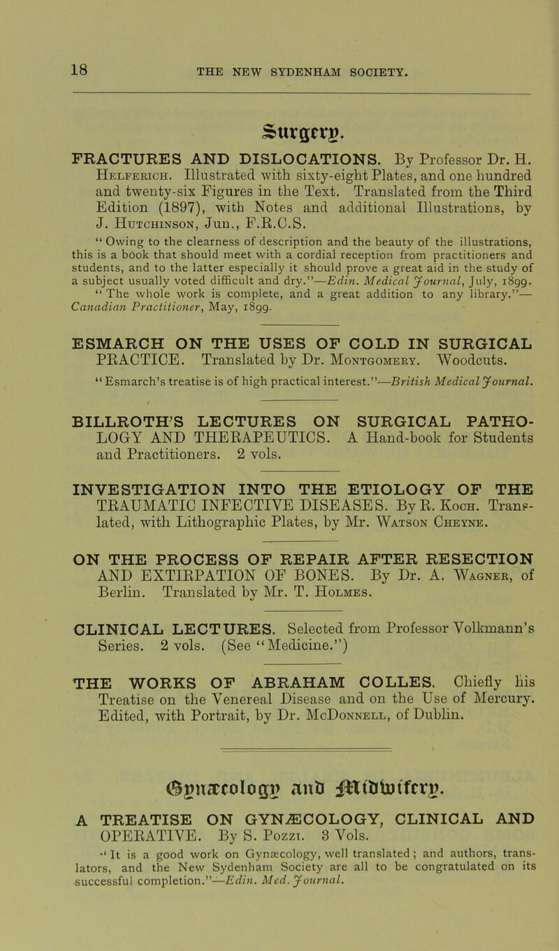 Surgcrg. FRACTURES AND DISLOCATIONS. By Professor Dr. H. Helferich. Illustrated with sixty-eight Plates, and one hundred and twenty-six Figures in the Text. Translated from the Third Edition (1897), with Notes and additional Illusti’ations, by J. Hutchinson, Juu., F.R.C.S. “ Owing to the clearness of description and the beauty of the illustrations, this is a bdok that should meet with a cordial reception from practitioners and students, and to the latter especially it should prove a great aid in the study of a subject usually voted difficult and dry.”—Edin. Medical yournal, July, 1899. “ The whole work is complete, and a great addition to any library.”— Canadian Practitioner, May, 1899. ESMARCH ON THE USES OF COLD IN SURGICAL PRACTICE. Translated by Dr. Montgomery. Woodcuts. “ Esmarch’s treatise is of high practical interest.”-—British Medical yournal. BILLROTH’S LECTURES ON SURGICAL PATHO- LOGY AND THERAPEUTICS. A Hand-book for Students and Practitioners. 2 vols. INVESTIGATION INTO THE ETIOLOGY OF THE TRAUMATIC INFECTIVE DISEASES. ByR. Koch. Trans- lated, with Lithographic Plates, by Mr. Watson Cheyne. ON THE PROCESS OP REPAIR AFTER RESECTION AND EXTIRPATION OF BONES. By Dr. A. Wagner, of Berlin. Translated by Mr. T. Holmes. CLINICAL LECTURES. Selected from Professor Volkmann’s Series. 2 vols. (See “Medicine.”) THE WORKS OP ABRAHAM COLLES. Chiefly his Treatise on the Venereal Disease and on the Use of Mercury. Edited, with Portrait, by Dr. McDonnell, of Dublin. ant iHttlmfcrj?. A TREATISE ON GYN.®COLOGY, CLINICAL AND OPERATIVE. By S. Pozzi. 8 Vols. It is a good work on Gynascology, well translated; and authors, trans- lators, and the New Sydenham Society are all to be congratulated on its successful completion.”—Med. yournal.