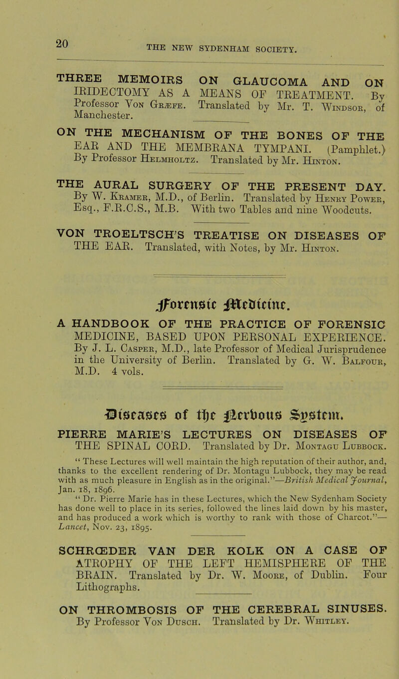 THE NEW SYDENHAM SOCIETY. THREE MEMOIRS ON GLAUCOMA AND ON IRIDECTOMY AS A MEANS OF TREATMENT. By Professor Von Gk^efe. Translated by Mr. T. Windsor, of Manchester. ON THE MECHANISM OF THE BONES OF THE EAR AND THE MEMBRANA TYMPANI. (Pamphlet.) By Professor Helmholtz. Translated by Mr. Hinton. THE AURAL SURGERY OF THE PRESENT DAY. By W. Kramer, M.D., of Berlin. Translated by Henry Power, Esq., F.R.C.S., M.B. With two Tables and nine Woodcuts. VON TROELTSCH’S TREATISE ON DISEASES OF THE EAR. Translated, with Notes, by Mr. Hinton. JEetitcme. A HANDBOOK OF THE PRACTICE OF FORENSIC MEDICINE, BASED UPON PERSONAL EXPERIENCE. By J. L. Casper, M.D., late Professor of Medical Jurisprudence in the University of Berlin. Translated by G. W. Balfour, M.D. 4 vols. of t!je i^cvtJous Sajstcm. PIERRE MARIE’S LECTURES ON DISEASES OF THE SPINAL COED. Translated by Dr. Montagu Lubbock. “ These Lectures will well maintain the high reputation of their author, and, thanks to the excellent rendering of Dr. Montagu Lubbock, they may be read with as much pleasure in English as in the original.”—British Medical yournal, Jan. i8, i8g6. “ Dr. Pierre Marie has in these Lectures, which the New Sydenham Society has done well to place in its series, followed the lines laid down by his master, and has produced a work which is worthy to rank with those of Charcot.”— Lancet, Nov. 23, 1895. SCHRCEDER VAN DER KOLK ON A CASE OF ATROPHY OF THE LEFT HEMISPHERE OF THE BRAIN. Translated by Dr. W. Moore, of Dublin. Four Litbograpbs. ON THROMBOSIS OF THE CEREBRAL SINUSES. By Professor Von Dusch. Translated by Dr. Whitley.