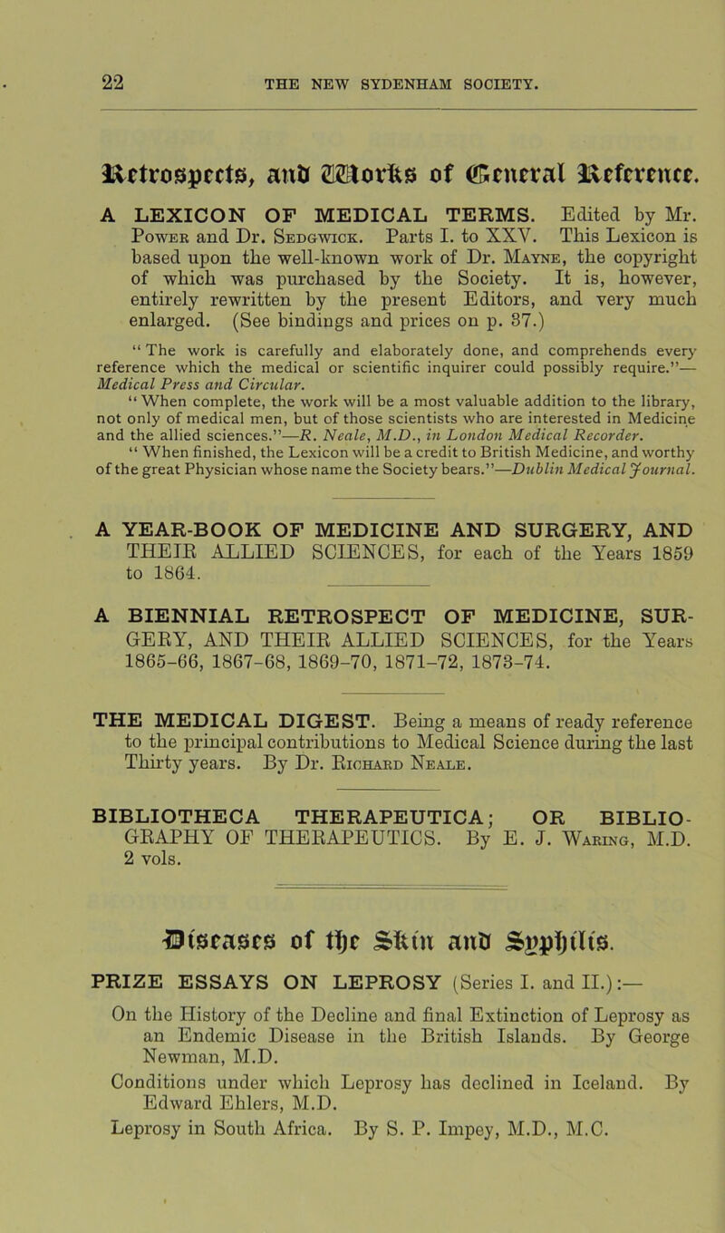 ii^etrospects, anU OTorlts of ^!5eneral d^tftxtntt. A LEXICON OF MEDICAL TERMS. Edited by Mr. PowEE and Dr. Sedgwick. Parts I. to XXV. This Lexicon is based upon the well-known work of Dr. Mayne, the copyright of which was purchased by the Society. It is, however, entirely rewritten by the present Editors, and very much enlarged. (See bindings and prices on p. 37.) “ The work is carefully and elaborately done, and comprehends every reference which the medical or scientific inquirer could possibly require.”— Medical Press and Circular. “ When complete, the work will be a most valuable addition to the library, not only of medical men, but of those scientists who are interested in Medicine and the allied sciences.”—R. Neale, M.D., in London Medical Recorder. “ When finished, the Lexicon will be a credit to British Medicine, and worthy of the great Physician whose name the Society bears.”—Dublin Medical yournal. A YEAR-BOOK OF MEDICINE AND SURGERY, AND THETE ALLIED SCIENCES, for each of the Years 1859 to 1864. A BIENNIAL RETROSPECT OF MEDICINE, SUR- GERY, AND THEIR ALLIED SCIENCES, for the Years 1866-66, 1867-68, 1869-70, 1871-72, 1878-74. THE MEDICAL DIGEST. Being a means of ready reference to the ]principal contributions to Medical Science during the last Thu'ty years. By Dr. Eiohaed Neade. BIBLIOTHECA THERAPEUTICA; OR BIBLIO- GRAPHY OF THERAPEUTICS. By E. J. Waring, M.D. 2 vols. ^Diseases of Sfun anU Spptjdis. PRIZE ESSAYS ON LEPROSY (Series I. and II.) On the History of the Decline and final Extinction of Leprosy as an Endemic Disease in the British Islands. By George Newman, M.D. Conditions under which Leprosy has declined in Iceland. By Edward Ehlers, M.D. Leprosy in South Africa. By S. P. Impey, M.D., M.C.