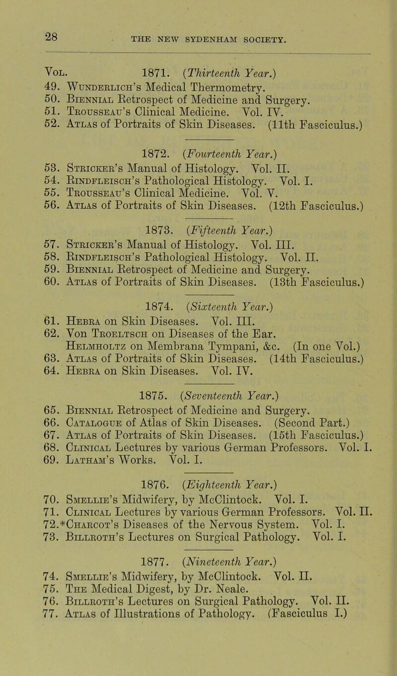 VoL. 1871. {Thirteenth Year.) 49. Wunderlich’s Medical Thermometry. 50. Biennial Ketrospect of Medicine and Surgery. 51. Trousseau’s Clinical Medicine. Vol. IV. 52. Atlas of Portraits of Skin Diseases. (11th Fasciculus.) 1872. {Fourteenth Year.) 53. Stricker’s Manual of Histology. Vol. II. 54. Eindfleisch’s Pathological Histology. Vol. I. 55. Trousseau’s Clinical Medicine. Vol. V. 56. Atlas of Portraits of Skin Diseases. (12th Fasciculus.) 1873. {Fifteenth Year.) 57. Stricker’s Manual of Histology. Vol. HI. 58. Eindfleisch’s Pathological Histology. Vol. II. 59. Biennial Eetrospect of Medicine and Surgery. 60. Atlas of Portraits of Skin Diseases. (13th Fasciculus.) 1874. {Sixteenth Year.) 61. Hebra on Skin Diseases. Vol. HI. 62. Von Troeltsch on Diseases of the Ear. Helmholtz on Memhrana Tympani, &c. (In one Vol.) 63. Atlas of Portraits of Skin Diseases. (14th Fasciculus.) 64. Hebra on Skin Diseases. Vol. IV. 1875. {Seventeenth Year.) 65. Biennial Eetrospect of Medicine and Surgery. 66. Catalogue of Atlas of Skin Diseases. (Second Part.) 67. Atlas of Portraits of Skin Diseases. (15th Fasciculus.) 68. Clinical Lectures by various German Professors. Vol. I. 69. Latham’s Works. Vol. I. 1876. {Eighteenth Year.) 70. Smellie’s Midwifery, by McClintock. Vol. I. 71. Clinical Lectures by various German Professors. Vol. II. 72. *Charcot’s Diseases of the Nervous System. Vol. I. 73. Billroth’s Lectures on Surgical Pathology. Vol. I. 1877. {Nineteenth Year.) 74. Smellie’s Midwifery, by McClintock. Vol. II. 75. The Medical Digest, by Dr. Neale. 76. Billroth’s Lectures on Surgical Pathology. Vol. II. 77. Atlas of Illustrations of Pathology. (Fasciculus I.)