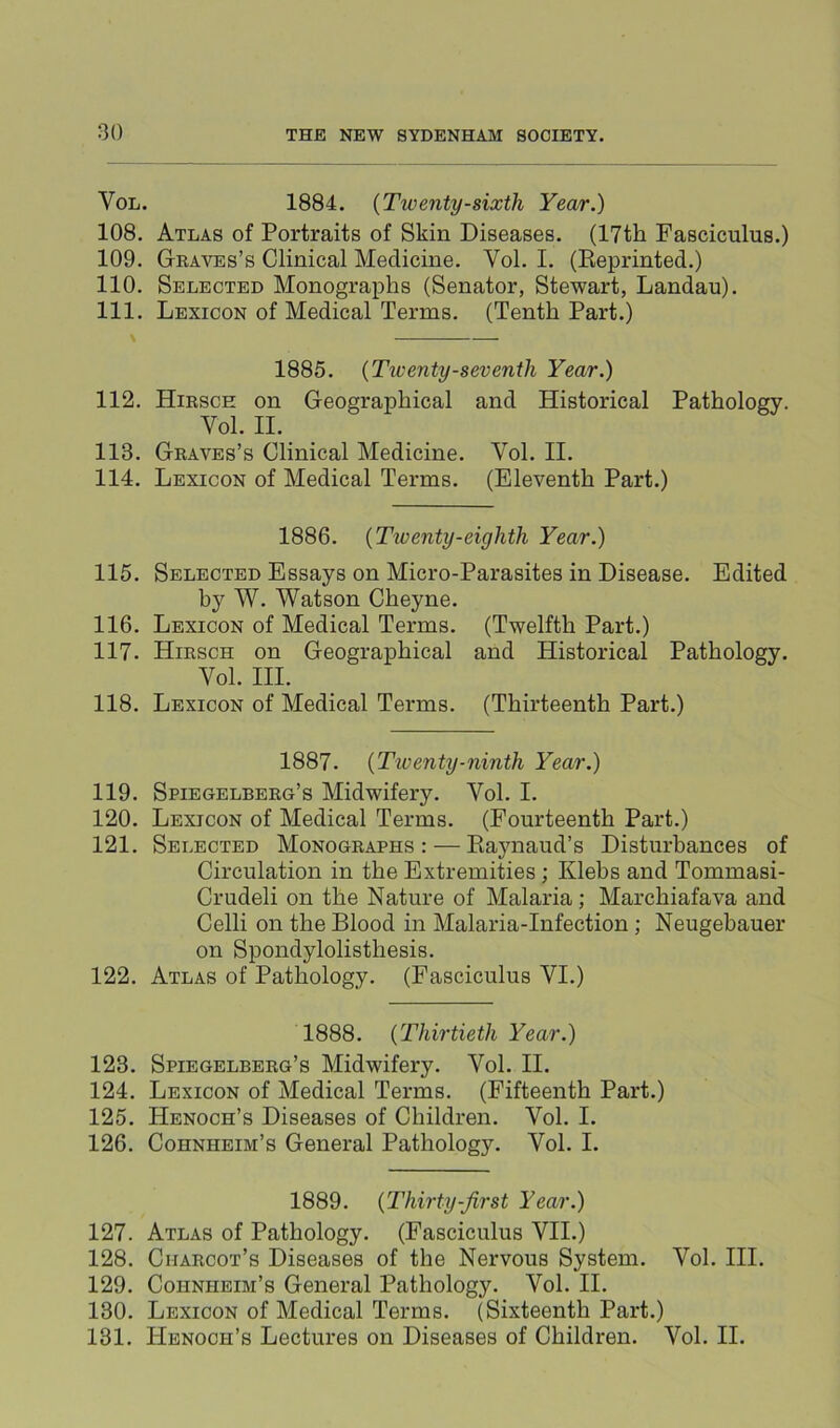 VoL. 1884. {Twenty-sixth Year.) 108. Atlas of Portraits of Skin Diseases. (17th Fasciculus.) 109. Geaves’s Clinical Medicine. Vol. I. (Eeprinted.) 110. Selected Monographs (Senator, Stewart, Landau). 111. Lexicon of Medical Terms. (Tenth Part.) \ 1885. {Tiventy-seventh Year.) 112. Hirsce on Geographical and Historical Pathology. Vol. II. 113. Graves’s Clinical Medicine. Vol. II. 114. Lexicon of Medical Terms. (Eleventh Part.) 1886. {Ttventy-eighth Year.) 115. Selected Essays on Micro-Parasites in Disease. Edited by W. Watson Cheyne. 116. Lexicon of Medical Terms. (Twelfth Part.) 117. Hirsch on Geographical and Historical Pathology. Vol. HI. 118. Lexicon of Medical Terms. (Thirteenth Part.) 1887. {Twenty-ninth Year.) 119. Spiegelberg’s Midwifery. Vol. I. 120. Lexicon of Medical Terms. (Fourteenth Part.) 121. Selected Monographs: — Piaynaud’s Disturbances of Circulation in the Extremities; Klebs and Tommasi- Crudeli on the Nature of Malaria; Marchiafava and Celli on the Blood in Malaria-Infection; Neugebauer on Spondylolisthesis. 122. Atlas of Pathology. (Fasciculus VI.) 1888. {Thirtieth Year.) 123. Spiegelberg’s Midwifery. Vol. II. 124. Lexicon of Medical Terms. (Fifteenth Part.) 125. Henoch’s Diseases of Children. Vol. I. 126. Cohnheim’s General Pathology. Vol. I. 1889. {Thirty-first Year.) 127. Atlas of Pathology. (Fasciculus VII.) 128. Charcot’s Diseases of the Nervous System. Vol. HI. 129. Cohnheim’s General Pathology. Vol. H. 130. Lexicon of Medical Terms. (Sixteenth Part.) 131. Henoch’s Lectures on Diseases of Children. Vol. II.