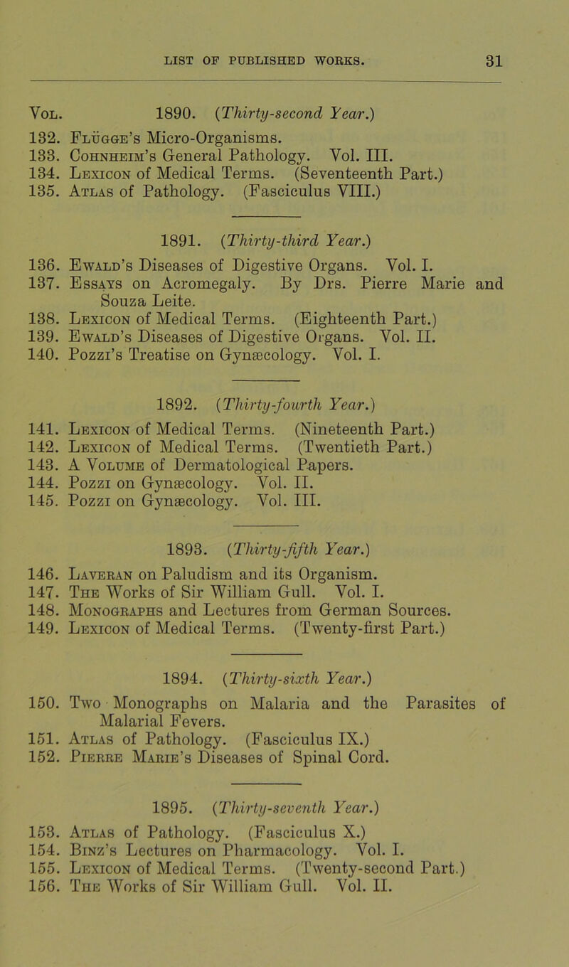 VoL. 1890. {Thirty-second Year.) 132. Flugge’s Micro-Organisms. 133. Cohnheim’s General Pathology. Vol. III. 134. Lexicon of Medical Terms. (Seventeenth Part.) 135. Atlas of Pathology. (Fasciculus VIII.) 1891. {Thirty-third Year.) 136. Ewald’s Diseases of Digestive Organs. Vol. I. 137. Essays on Acromegaly. By Drs. Pierre Marie and Souza Leite. 138. Lexicon of Medical Terms. (Eighteenth Part.) 139. Ewald’s Diseases of Digestive Organs. Vol. II. 140. Pozzi’s Treatise on Gyngecology. Vol. I. 1892. {Thirty-fourth Year.) 141. Lexicon of Medical Terms. (Nineteenth Part.) 142. Lexicon of Medical Terms. (Twentieth Part.) 143. A Volume of Dermatological Papers. 144. Pozzi on Gynaecology. Vol. II. 145. Pozzi on Gynaecology. Vol. III. 1893. {Thirty-fifth Year.) 146. Laveran on Paludism and its Organism. 147. The Works of Sir William Gull. Vol. I. 148. Monographs and Lectures from German Sources. 149. Lexicon of Medical Terms. (Twenty-first Part.) 1894. {Thirty-sixth Year.) 150. Two Monographs on Malaria and the Parasites of Malarial Fevers. 151. Atlas of Pathology. (Fasciculus IX.) 152. Pierre Marie’s Diseases of Spinal Cord. 1895. {Thirty-seventh Year.) 153. Atlas of Pathology. (Fasciculus X.) 154. Binz’s Lectures on Pharmacology. Vol. I. 155. Lexicon of Medical Terms. (Twenty-second Part.) 156. The Works of Sir William Gull. Vol. II.