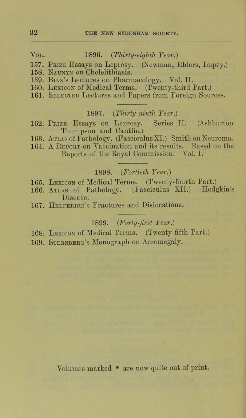 VoL. 1896. (Thirty-eighth Year.) 157. Pkize Essays on Leprosy. (Newman, Ehlers, Impey.) 158. Naunyn on Cholelithiasis. 159. Binz’s Lectures on Pharmacology. Vol. II. 160. Lexicon of Medical Terms. (Twenty-third Part.) 161. Selected Lectures and Papers from Foreign Sources. 1897. (Thirty-ninth Year.) 162. Peize Essays on Leprosy. Series II. (Ashburton Thompson and Cantlie.) 163. Atlas of Pathology. (Fasciculus XI.) Smith on Neuroma. 164. A Eepoet on Vaccination and its results. Based on the Eeports of the Eoyal Commission. Vol. I. 1898. (Fortieth Year.) 165. Lexicon of Medical Terms. (Twenty-fourth Part.) 166. Atlas of Pathology. (Fasciculus XII.) Hodgkin's Disease. 167. Helpeeich’s Fractures and Dislocations. 1899. (Forty-first Year.) 168. Lexicon of Medical Terms. (Twenty-fifth Part.) 169. Steenbeeg’s Monograph on Acromegaly. Volumes marked * are now quite out of print.