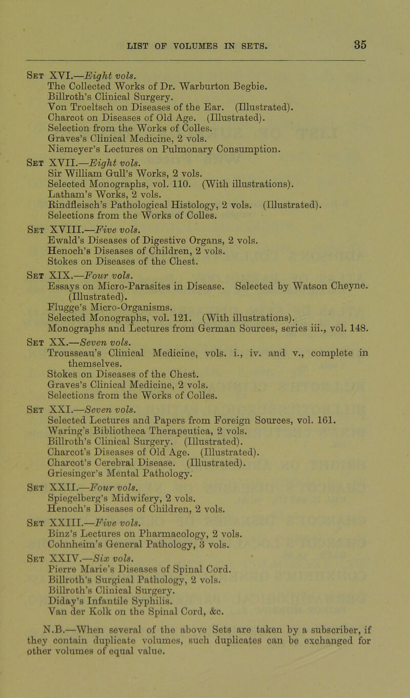 Set XVI.—Eight vols. The Collected Works of Dr. Warburton Begbie. Billroth’s Clinical Surgery. Von Troeltsch on Diseases of the Ear. (Illustrated). Charcot on Diseases of Old Age. (Illustrated). Selection from the Works of Colles. Graves’s Clinical Medicine, 2 vols. Niemeyer’s Lectures on Pulmonary Consumption. Set XVII.—Eight vols. Sir William Gull’s Works, 2 vols. Selected Monographs, vol. 110. (With illustrations). Latham’s Works, 2 vols. Eindfleisch’s Pathological Histology, 2 vols. (Illustrated). Selections from the Works of Colies. Set XVIII.—Five vols. Ewald’s Diseases of Digestive Organs, 2 vols. Henoch’s Diseases of Children, 2 vols. Stokes on Diseases of the Chest. Set XIX.—Four vols. Essays on Micro-Parasites in Disease. Selected by Watson Cheyne. (Illustrated). Flugge’s Micro-Organisms. Selected Monographs, vol. 121. (With illustrations). Monographs and Lectures from German Sources, series hi., vol. 148. Set XX.—Seven vols. Trousseau’s Clinical Medicine, vols. i., iv. and v., complete in themselves. Stokes on Diseases of the Chest. Graves’s Clinical Medicine, 2 vols. Selections from the Works of Colies. Set XXI.—Seven vols. Selected Lectures and Papers from Foreign Sources, vol. 161. Waring’s Bibliotheca Therapeutica, 2 vols. Billroth’s Clinical Surgery. (Illustrated). Charcot’s Diseases of Old Age. (Illustrated). Charcot’s Cerebral Disease. (Illustrated). Griesinger’s Mental Pathology. Set XXII.—Four vols. Spiegelberg’s Midwifery, 2 vols. Henoch’s Diseases of Children, 2 vols. Set XXIII.—Five vols. Binz’s Lectures on Phannacology, 2 vols. Cohnheim’s General Pathology, 3 vols. Set XXIV.—/Sf® vols. Pierre Marie’s Diseases of Spinal Cord. Billroth’s Surgical Pathology, 2 vols. Billroth’s Clinical Surgery. Diday’s Infantile Syphilis. Van der Kolk on the Spinal Cord, &c. N.B.—When several of the above Sets are taken by a subscriber, if they contain duplicate volumes, such duplicates can be exchanged for other volumes of equal value.