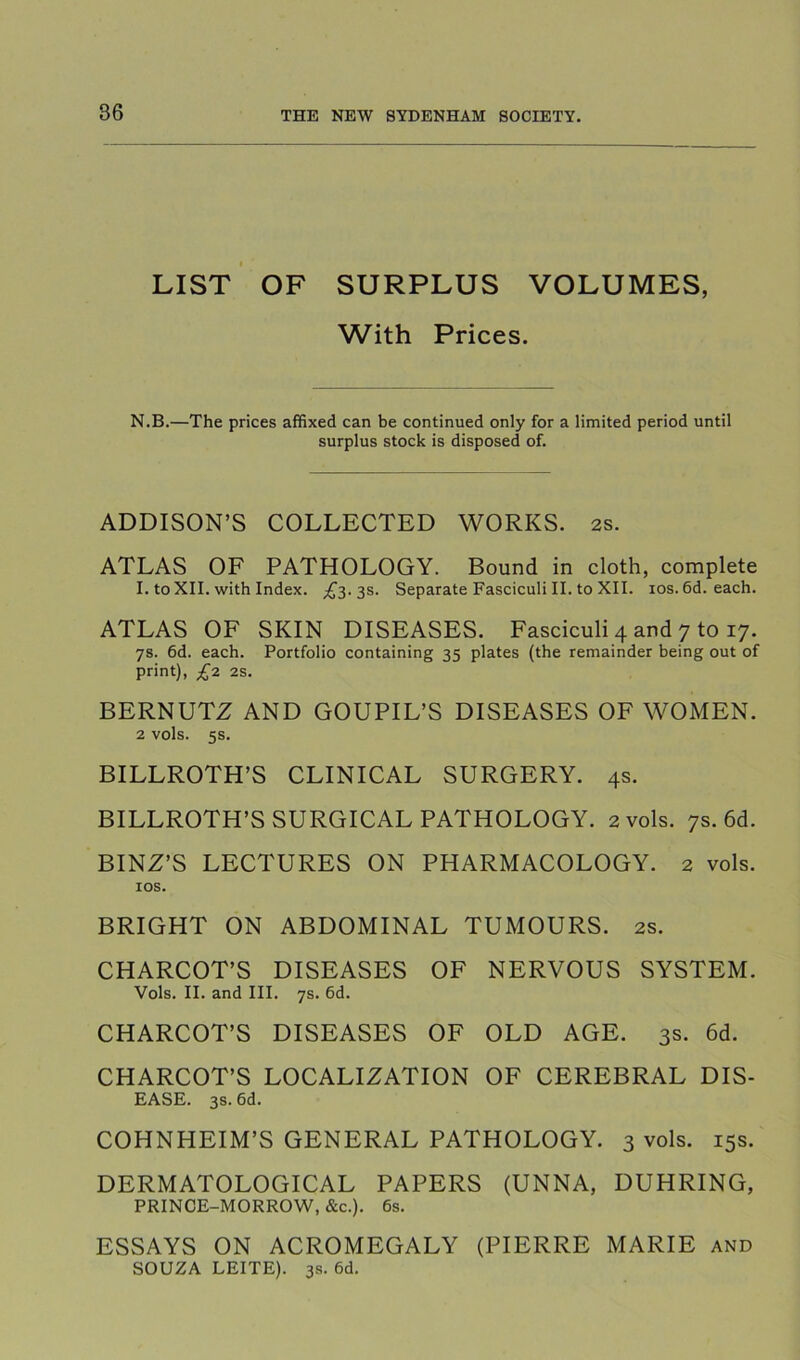 LIST OF SURPLUS VOLUMES, With Prices. N.B.—The prices affixed can be continued only for a limited period until surplus stock is disposed of. ADDISON’S COLLECTED WORKS. 2s. ATLAS OF PATHOLOGY. Bound in cloth, complete I. to XII. with Index. ;£3. 3s. Separate Fasciculi II. to XII. los. 6d. each. ATLAS OF SKIN DISEASES. Fasciculi 4 and 7 to 17. 7s. 6d. each. Portfolio containing 35 plates (the remainder being out of print), £7. 2S. BERNUTZ AND GOUPIL’S DISEASES OF WOMEN. 2 vols. 5s. BILLROTH’S CLINICAL SURGERY. 4s. BILLROTH’S SURGICAL PATHOLOGY. 2 vols. 7s. 6d. BINZ’S LECTURES ON PHARMACOLOGY. 2 vols. lOS. BRIGHT ON ABDOMINAL TUMOURS. 2s. CHARCOT’S DISEASES OF NERVOUS SYSTEM. Vols. II. and III. 7s. 6d. CHARCOT’S DISEASES OF OLD AGE. 3s. 6d. CHARCOT’S LOCALIZATION OF CEREBRAL DIS- EASE. 3s. 6d. COHNHEIM’S GENERAL PATHOLOGY. 3 vols. 15s. DERMATOLOGICAL PAPERS (UNNA, DUHRING, PRINCE-MORROW, &c.). 6s. ESSAYS ON ACROMEGALY (PIERRE MARIE and SOUZA LEITE). 3s. 6d.