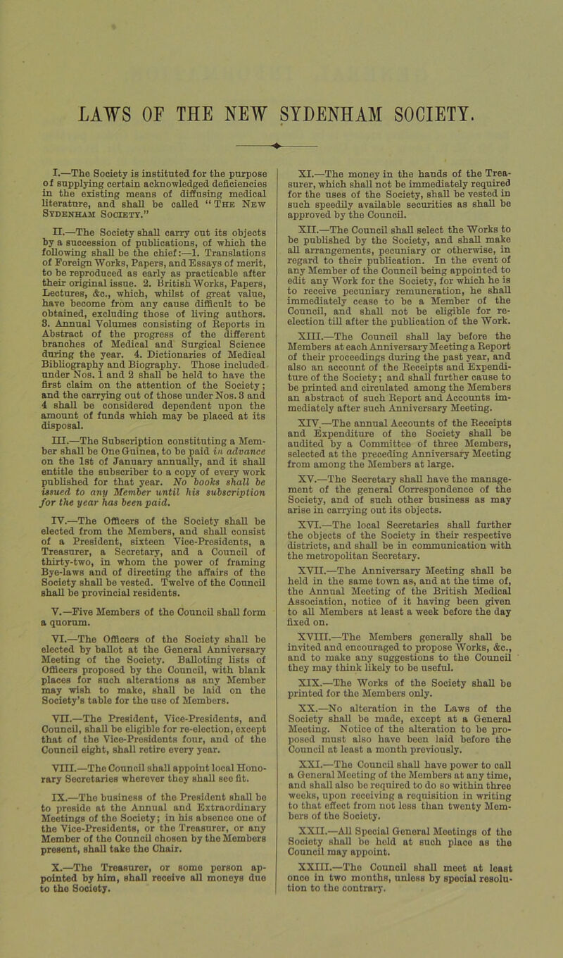 l. —The Society is instituted for the purpose of supplying certain acknowledged deficiencies in the existing means of diffusing medical literature, and shall be called “ The New Sydenham Societt.” n.—The Society shall carry out its objects by a succession of publications, of ■which the following shall be the chief:—1. Translations of Foreign Works, Papers, and Essays of merit, to be reproduced as early as practicable after their original issue. 2. British Works, Papers, Lectures, &e., which, whilst of great value, have become from any cause difficult to be obtained, excluding those of living authors. 8. Annn^ Volumes consisting of Keports in Abstract of the progress of the different branches of Medical and Surgical Science during the year. 4. Dictionaries of Medical Bibliography and Biography. Those included under Nos. 1 and 2 shall be held to have the first claim on the attention of the Society; and the carrying out of those under Nos. 3 and 4 shall be considered dependent upon the amount of funds which may be placed at its disposal. m. —The Subscription constituting a Mem- ber shall be One Guinea, to be paid in advance on the 1st of January annually, and it shall entitle the subscriber to a copy of every work published for that year. No books shall be issued to any Member until his subscription for the year has been paid. rv.—The Officers of the Society shall be elected from the Members, and sball consist of a President, sixteen Vice-Presidents, a Treasurer, a Secretary, and a Council of thirty-two, in whom the power of framing Bye-laws and of directing the affairs of the Society shall be vested. Twelve of the Council shall be provincial residents. V. —Five Members of the Council shall form a quorum. VI. —The Officers of the Society shall be elected by ballot at the General Anniversary Meeting of the Society. Balloting lists of Officers proposed by the Council, with blank places for snch alterations as any Member may -wish to make, shall be laid on the Society’s table for the use of Members. VH.—The President, Vice-Presidents, and Council, shall bo eligible for re-election, except that of the Vice-Presidents four, and of the ConncU eight, shall retire every year. VIII. —The Council shall appoint local Hono- rary Secretaries wherever they shall see fit. IX. —The business of the President shall be to preside at the Annual and Extraordinary Meetings of the Society; in his absence one of the Vico-Presidonts, or the Treasurer, or any Member of the Council chosen by the Members present, shall take the Chair. X. —The Treasurer, or some person ap- pointed by him, shall receive all moneys duo to the Society. XI. —The money in the hands of the Trea- surer, which shall not be immediately required for the uses of the Society, shall be vested in such speedily available securities as shall be approved by the Council. XII. —The Council shall select the Works to be published by the Society, and shall make all arrangements, pecuniary or otherwise, in regard to their publication. In the event of any Member of the Council being appointed to edit any Work for the Society, for which he is to receive pecuniary remuneration, he shall immediately cease to be a Member of the Council, and shall not be eligible for re- election till after the pubUcation of the Work. XIII. —The Council shall lay before the Members at each Anniversary Meeting a Eeport of their proceedings during the past year, and also an account of the Beceipts and Expendi- ture of the Society; and shall further cause to be printed and circulated among the Members an abstract of such Eeport and Accounts im- mediately after such Anniversary Meeting. XIV. —The annual Accounts of the Beceipts and Expenditure of the Society shall be audited by a Committee of three Members, selected at the preceding Anniversary Meeting from among the Members at large. XV. —The Secretary shall have the manage- ment of the general Correspondence of the Society, and of such other business as may arise in carrying out its objects. XVI. —The local Secretaries shall further the objects of the Society in their respective districts, and shall be in communication with the metropolitan Secretary. XVII. —The Anniversary Meeting shall be held in the same town as, and at the time of, the Annual Meeting of the British Medical Association, notice of it ha'ving been given to all Members at least a week before the day fixed on. XVIII.—The Members generally shall be invited and encouraged to propose Works, &c., and to make any suggestions to the Council they may think likely to be useful. XIX. —The Works of the Society shall be printed for the Members only. XX. —No alteration in the Laws of the Society shall be made, except at a General Meeting. Notice of the alteration to be pro- posed must also have been laid before the Council at least a month previously. XXI. —The Council shall have power to call a General Meeting of the Members at any time, and shall also bo required to do so within throe weeks, upon receiving a requisition in writing to that effect from not less than twenty Mem- bers of the Society. XXII. —All Special General Meetings of the Society shall bo hold at such place as the Council may appoint. XXIII.—The Council shall meet at least once in two months, nnless by special resolu- tion to the contrary.