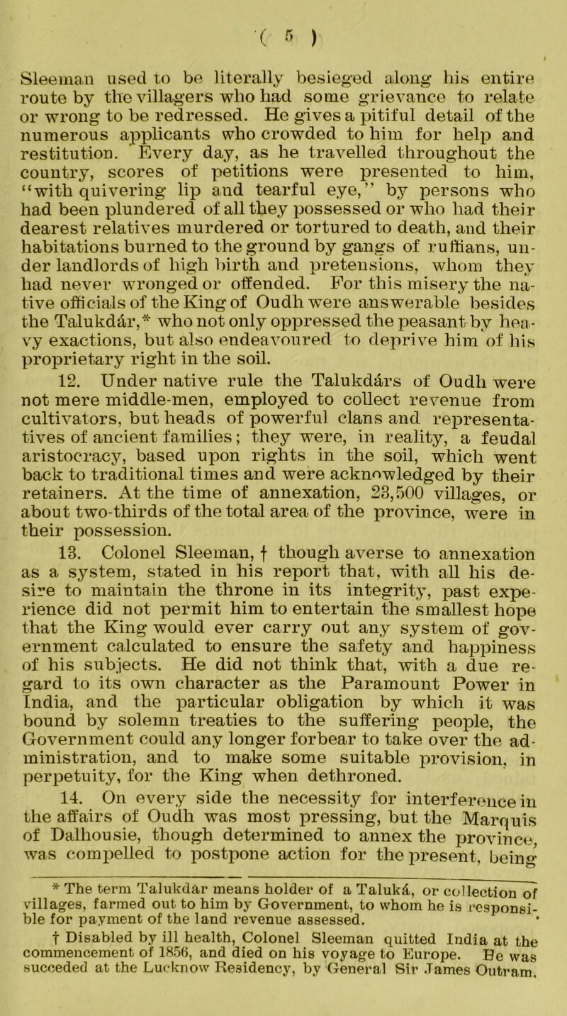 '( » ) Sleeman used to be literally besieged along his entire route by the villagers who had some grievance to relate or wrong to be redressed. He gives a pitiful detail of the numerous applicants who crowded to him for help and restitution. Every day, as he travelled throughout the country, scores of petitions were presented to him, “with quivering lip and tearful eye,” by persons who had been plundered of all they possessed or who had then- dearest relatives murdered or tortured to death, and their habitations burned to the ground by gangs of ruffians, un- der landlords of high birth and pretensions, whom they had never wronged or offended. For this misery the na- tive officials of the King of Oudhwere answerable besides the Talukdar,* who not only oppressed the peasant by hea- vy exactions, but also endeavoured to deprive him of his proprietary right in the soil. 12. Under native rule the Talukdars of Oudhwere not mere middle-men, employed to collect revenue from cultivators, but heads of powerful clans and representa- tives of ancient families; they were, in reality, a feudal aristocracy, based upon rights in the soil, which went back to traditional times and were acknowledged by their retainers. At the time of annexation, 23,500 villages, or about two-thirds of the total area of the province, were in their possession. 13. Colonel Sleeman, f though averse to annexation as a system, stated in his report that, with all his de- sire to maintain the throne in its integrity, past expe- rience did not permit him to entertain the smallest hope that the King would ever carry out any system of gov- ernment calculated to ensure the safety and happiness of his subjects. He did not think that, with a due re- gard to its own character as the Paramount Power in India, and the particular obligation by which it was bound by solemn treaties to the suffering people, the Government could any longer forbear to take over the ad- ministration, and to make some suitable provision, in perpetuity, for the King when dethroned. 14. On every side the necessity for interference in the affairs of Oudh was most pressing, but the Marquis of Dalhousie, though determined to annex the province was compelled to postpone action for the present, being- * The term Talukdar means holder of a Taluk&, or collection of villages, farmed out to him by Government, to whom he is responsi- ble for payment of the land revenue assessed. t Disabled by ill health, Colonel Sleeman quitted India at the commencement of 1856, and died on his voyage to Europe. Be was succeded at the Lucknow Residency, by General Sir .Tames Outram.