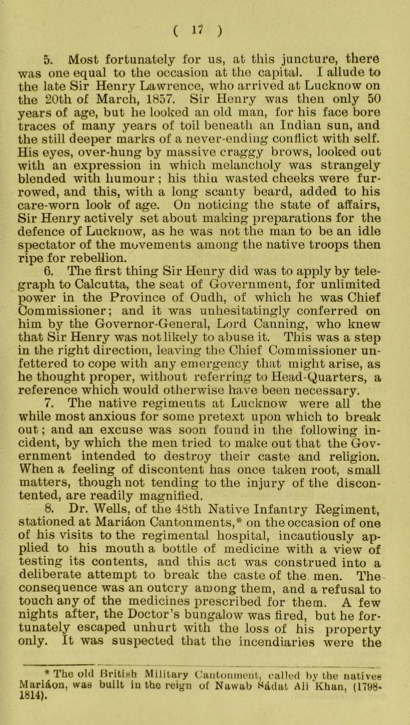 5. Most fortunately for us, at this juncture, there was one equal to the occasion at the capital. I allude to the late Sir Henry Lawrence, who arrived at Lucknow on the 20th of March, 1857. Sir Henry was then only 50 years of age, but he looked an old man, for his face bore traces of many years of toil beneath an Indian sun, and the still deeper marks of a never-ending conflict with self. His eyes, over-hung by massive craggy brows, looked out with an expression in which melancholy was strangely blended with humour ; his thiu wasted cheeks were fur- rowed, and this, with a long scanty beard, added to his care-worn look of age. On noticing the state of affairs, Sir Henry actively set about making preparations for the defence of Lucknow, as he was not the man to be an idle spectator of the movements among the native troops then ripe for rebellion. 6. The first thing Sir Henry did was to apply by tele- graph to Calcutta, the seat of Government, for unlimited power in the Province of Oudh, of which he was Chief Commissioner; and it was unhesitatingly conferred on him by the Governor-General, Lord Canning, who knew that Sir Henry was not likely to abuse it. This was a step in the right direction, leaving the Chief Commissioner un- fettered to cope with any emergency that might arise, as he thought proper, without referring to Head-Quarters, a reference which would otherwise have been necessary. 7. The native regiments at Lucknow were all the while most anxious for some pretext upon which to break out; and an excuse was soon found in the following in- cident, by which the men tried to make out that the Gov- ernment intended to destroy their caste and religion. When a feeling of discontent has once taken root, small matters, though not tending to the injury of the discon- tented, are readily magnified. 8. Dr. Wells, of the 48th Native Infantry Regiment, stationed at Mari&on Cantonments,* on the occasion of one of his visits to the regimental hospital, incautiously ap- plied to his mouth a bottle of medicine with a view of testing its contents, and this act was construed into a deliberate attempt to break the caste of the men. The consequence was an outcry among them, and a refusal to touch any of the medicines prescribed for them. A few nights after, the Doctor’s bungalow was fired, but he for- tunately escaped unhurt with the loss of his property only. It was suspected that the incendiaries were the * The old British Military Cantonment, called by the natives Maridon, was built in the reign of Nawab S&dat Ali Khan, (1798- 1814).