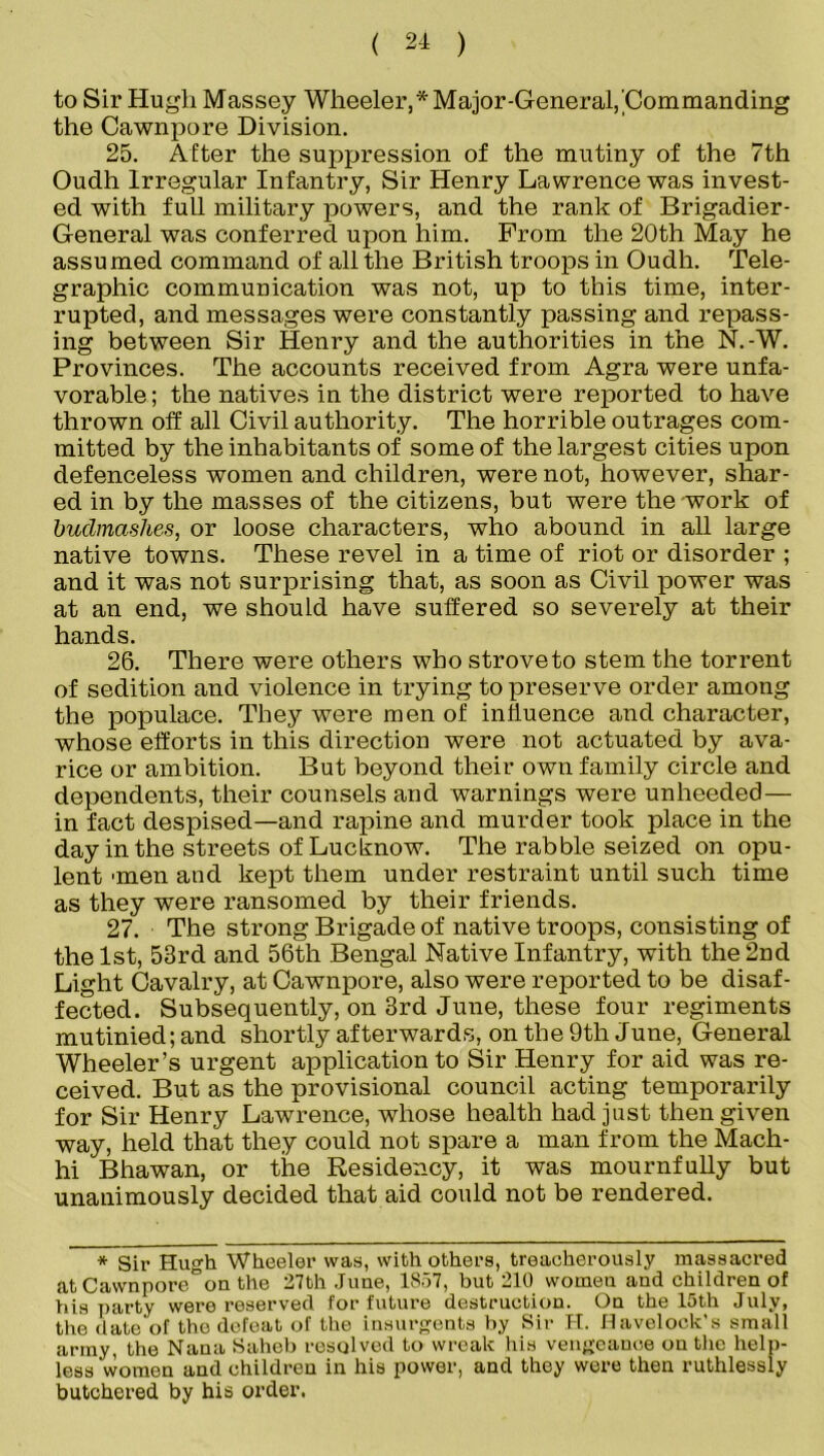 to Sir Hugh Massey Wheeler,* Major-General,'Commanding the Cawnpore Division. 25. Alter the suppression of the mutiny of the 7th Oudh Irregular Infantry, Sir Henry Lawrence was invest- ed with full military powers, and the rank of Brigadier- General was conferred upon him. Prom the 20th May he assumed command of all the British troops in Oudh. Tele- graphic communication was not, up to this time, inter- rupted, and messages were constantly passing and repass- ing between Sir Henry and the authorities in the N.-W. Provinces. The accounts received from Agra were unfa- vorable ; the natives in the district were reported to have thrown off all Civil authority. The horrible outrages com- mitted by the inhabitants of some of the largest cities upon defenceless women and children, were not, however, shar- ed in by the masses of the citizens, but were the work of budmashes, or loose characters, who abound in all large native towns. These revel in a time of riot or disorder ; and it was not surprising that, as soon as Civil power was at an end, we should have suffered so severely at their hands. 26. There were others who strove to stem the torrent of sedition and violence in trying to preserve order among the populace. They were men of influence and character, whose efforts in this direction were not actuated by ava- rice or ambition. But beyond their own family circle and dependents, their counsels and warnings were unheeded— in fact despised—and rapine and murder took place in the day in the streets of Lucknow. The rabble seized on opu- lent 'men and kept them under restraint until such time as they were ransomed by their friends. 27. The strong Brigade of native troops, consisting of the 1st, 53rd and 56th Bengal Native Infantry, with the 2nd Light Cavalry, at Cawnpore, also were reported to be disaf- fected. Subsequently, on 3rd June, these four regiments mutinied; and shortly afterwards, on the 9th June, General Wheeler’s urgent application to Sir Henry for aid was re- ceived. But as the provisional council acting temporarily for Sir Henry Lawrence, whose health had just then given way, held that they could not spare a man from the Mach- hi Bhawan, or the Residency, it was mournfully but unanimously decided that aid could not be rendered. * Sir Hugh Wheeler was, with others, treacherously massacred at Cawnpore on the 27th June, 1857, but 210 women and children of his party wei’e reserved for future destruction. On the 15th July, the date of the defeat of the insurgents by Sir H. Havelock’s small army, the Nana Saheb resolved to wreak his vengeance on the help- less women and children in his power, and they were then ruthlessly butchered by his order.
