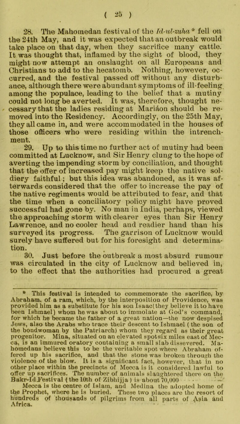 28. The Mahomedan festival of the Id-ul-mha* fell oil the 24th May, and it was expected that an outbreak would take place on that day, when they sacrifice many cattle. It was thought that, inflamed by the sight of blood, they might now attempt an onslaught on all Europeans and Christians to add to the hecatomb. Nothing, however, oc- curred, and the festival passed off without any disturb- ance, although there were abundant symptoms of ill-feeling, among the populace, leading to the belief that a mutiny could not long be averted. It was, therefore, thought ne- cessary that the ladies residing at Mariaon should be re- moved into the Residency. Accordingly, on the 25th May, they all came in, and were accommodated in the houses of those officers who were residing within the intrench- ment. 29. Up to this time no further act of mutiny had been committed at Lucknow, and Sir Henry clung to the hope of averting the impending storm by conciliation, and thought that the offer of increased pay might keep the native sol- diery faithful; but this idea was abandoned, as it was af- terwards considered that the offer to increase the pay of the native regiments would be attributed to fear, and that the time when a conciliatory policy might have proved successful had gone by. No man in India, perhaps, viewed the approaching storm with clearer eyes than Sir Henry Lawrence, and no cooler head and readier hand than his surveyed its progress. The garrison of Lucknow would surely have suffered but for his foresight and determina- tion. 30. Just before the outbreak a most absurd rumour was circulated in the city of Lucknow and believed in, to the effect that the authorities had procured a great * This festival is intended to commemorate the sacrifice, by Abraham, of a ram, which, by the interposition of Providence, was provided him as a substitute for his son Isaac(they believe it to have been Ishmael) whom he was about to immolate at God’s command, for which he became the father of a great nation—the now despised Jews, also the Arabs who trace their descent to Ishmael (the son of the bondwoman by the Patriarch) whom they regard as their great progenitor. Mina, situated on an elevated spotsix miles east of Mec- ca, is an immured oratory containing a small slab dissevered. Ma- homedans believe this to be the veritable spot where Abraham of- fered up his sacrifice, and that the stone was broken through the violence of the blow. It is a significant fact, however, that in no other place within the precincts of Mecca is it considered lawful to offer up sacrifices. The number of animals slaughtered there on the Bakr-Id.Festival (the 10th of Zibhijja ) is about 70,000 Mecca is the centre of Islam, and Medina the adopted home of the Prophet, where he is buried. These two places are the resort of hundreds of thousands of pilgrims from all parts of Asia and Africa. -,