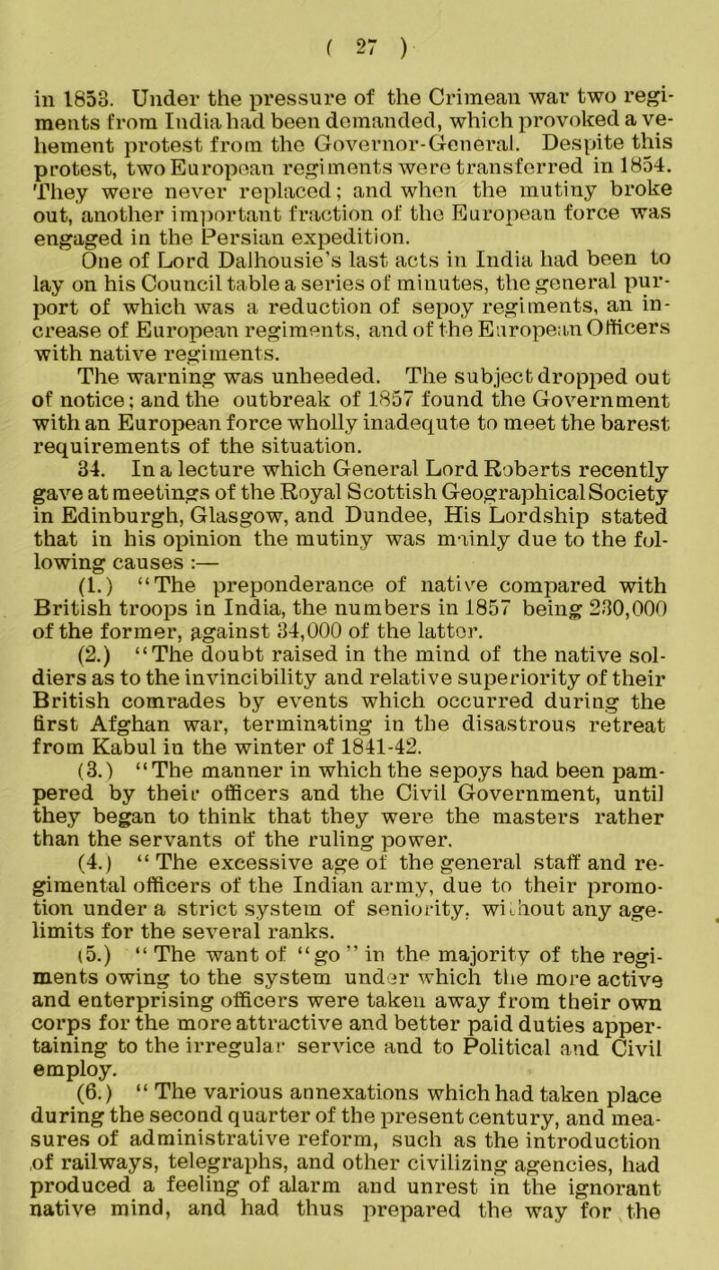 in 1853. Under the pressure of the Crimean war two regi- ments from India had been demanded, which provoked a ve- hement protest from the Governor-General. Despite this protest, twoEuropean regiments were transferred in 1854. They were never replaced; and when the mutiny broke out, another important fraction of the European force was engaged in the Persian expedition. One of Lord Dalhousie’s last acts in India had been to lay on his Council table a series of minutes, the general pur- port of which was a reduction of sepoy regiments, an in- crease of European regiments, and of the European Officers with native regiments. The warning was unheeded. The subject dropped out of notice; and the outbreak of 1857 found the Government with an European force wholly inadequte to meet the barest requirements of the situation. 34. In a lecture which General Lord Roberts recently gave at meetings of the Royal Scottish Geographical Society in Edinburgh, Glasgow, and Dundee, His Lordship stated that in his opinion the mutiny was mainly due to the fol- lowing causes :— (1.) “The preponderance of native compared with British troops in India, the numbers in 1857 being 230,000 of the former, against 34,000 of the latter. (2.) “The doubt raised in the mind of the native sol- diers as to the invincibility and relative superiority of their British comrades by events which occurred during the first Afghan war, terminating in the disastrous retreat from Kabul in the winter of 1841-42. (3.) “The manner in which the sepoys had been pam- pered by their officers and the Civil Government, until they began to think that they were the masters rather than the servants of the ruling power. (4.) “The excessive age of the general staff and re- gimental officers of the Indian army, due to their promo- tion under a strict system of seniority, without any age- limits for the several ranks. (5.) “ The want of “go ” in the majority of the regi- ments owing to the system under which the more active and enterprising officers were taken away from their own corps for the more atti-active and better paid duties apper- taining to the irregular service and to Political and Civil employ. (6.) “ The various annexations which had taken place during the second quarter of the present century, and mea- sures of administrative reform, such as the introduction of railways, telegraphs, and other civilizing agencies, had produced a feeling of alarm and unrest in the ignorant native mind, and had thus prepared the way for the