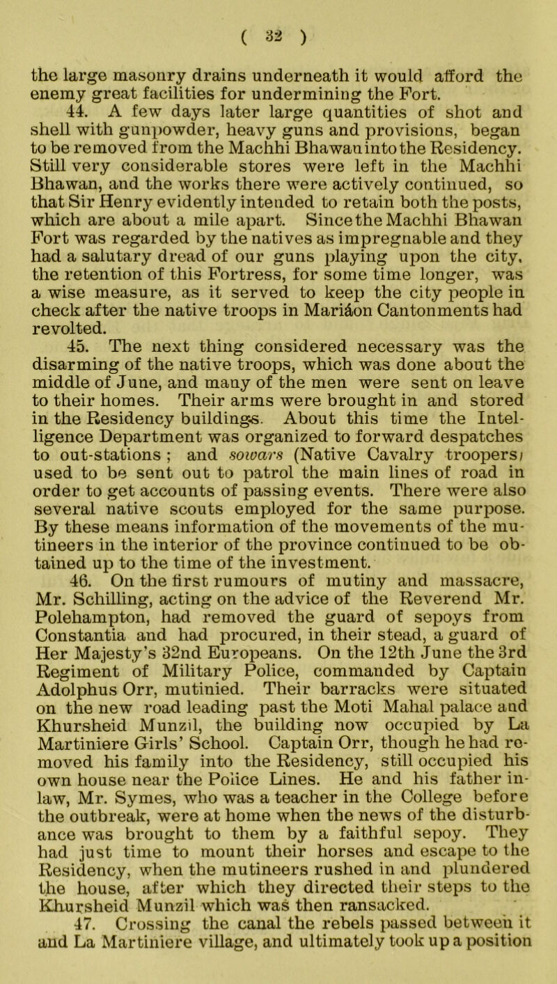 the large masonry drains underneath it would afford the enemy great facilities for undermining the Port. 44. A few days later large quantities of shot and shell with gunpowder, heavy guns and provisions, began to be removed from the Machhi Bhawan into the Residency. Still very considerable stores were left in the Machhi Bhawan, and the works there were actively continued, so that Sir Henry evidently intended to retain both the posts, which are about a mile apart. Since the Machhi Bhawan Port was regarded by the natives as impregnable and they had a salutary dread of our guns playing upon the city, the retention of this Fortress, for some time longer, was a wise measure, as it served to keep the city people in check after the native troops in Mari&on Cantonments had revolted. 45. The next thing considered necessary was the disarming of the native troops, which was done about the middle of June, and many of the men were sent on leave to their homes. Their arms were brought in and stored in the Residency buildings. About this time the Intel- ligence Department was organized to forward despatches to out-stations ; and sowars (Native Cavalry troopers; used to be sent out to patrol the main lines of road in order to get accounts of passing events. There were also several native scouts employed for the same purpose. By these means information of the movements of the mu- tineers in the interior of the province continued to be ob- tained up to the time of the investment. 46. On the first rumours of mutiny and massacre, Mr. Schilling, acting on the advice of the Reverend Mr. Polehampton, had removed the guard of sepoys from Constantia and had procured, in their stead, a guard of Her Majesty’s 32nd Europeans. On the 12th June the 3rd Regiment of Military Police, commanded by Captain Adolphus Orr, mutinied. Their barracks were situated on the new road leading past the Moti Mahal palace and Khursheid Munzil, the building now occupied by La Martiniere Girls’ School. Captain Orr, though he had re- moved his family into the Residency, still occupied his own house near the Police Lines. He and his father in- law, Mr. Symes, who was a teacher in the College before the outbreak, were at home when the news of the disturb- ance was brought to them by a faithful sepoy. They had just time to mount their horses and escape to the Residency, when the mutineers rushed in and plundered the house, after which they directed their steps to the Khursheid Munzil which was then ransacked. 47. Crossing the canal the rebels passed betweeii it and La Martiniere village, and ultimately took up a position