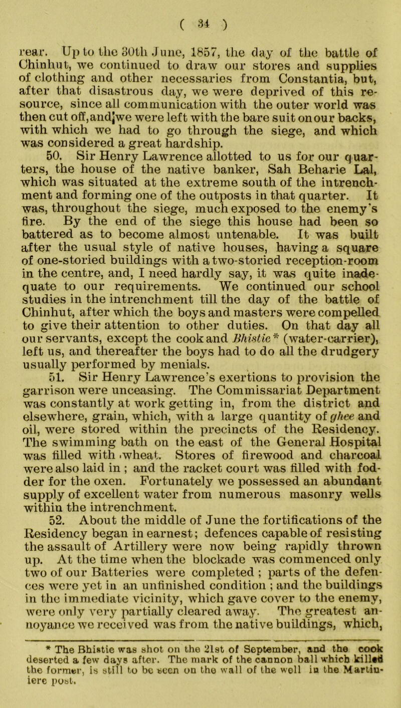 rear. Up to the 30th J une, 1857, the day ol’ the battle of Chinhut, we continued to draw our stores and supplies of clothing and other necessaries from Constantia, but, after that disastrous day, we were deprived of this re- source, since all communication with the outer world was then cut off,andjwe were left with the bare suit on our backs, ■with which we had to go through the siege, and which was considered a great hardship. 50. Sir Henry Lawrence allotted to us for our quar- ters, the house of the native banker, Sah Beharie Lai, which was situated at the extreme south of the intrench- ment and forming one of the outposts in that quarter. It was, throughout the siege, much exposed to the enemy's tire. By the end of the siege this house had been so battered as to become almost untenable. It was built after the usual style of native houses, having a square of one-storied buildings with a two-storied reception-room in the centre, and, I need hardly say, it was quite inade- quate to our requirements. We continued our school studies in the intrenchment till the day of the battle of Chinhut, after which the boys and masters were compelled to give their attention to other duties. On that day all our servants, except the cook and Bliistic * (water-carrier), left us, and thereafter the boys had to do all the drudgery usually performed by menials. 51. Sir Henry Lawrence’s exertions to provision the garrison were unceasing. The Commissariat Department was constantly at work getting in, from the district and elsewhere, grain, which, with a large quantity of ghee and oil, were stored within the precincts of the Residency. The swimming bath on the east of the General Hospital was tilled with .wheat. Stores of firewood and charcoal were also laid in ; and the racket court was filled with fod- der for the oxen. Fortunately we possessed an abundant supply of excellent water from numerous masonry wells within the intrenchment. 52. About the middle of June the fortifications of the Residency began in earnest; defences capable of resisting the assault of Artillery were now being rapidly thrown up. At the time when the blockade was commenced only two of our Batteries were completed ; parts of the defen- ces were yet in an unfinished condition ; and the buildings in the immediate vicinity, which gave cover to the enemy, were only very partially cleared away. The greatest an- noyance we received was from the native buildings, which, * The Bhistie was shot on the 21st of September, and the cook deserted a few days after. The mark of the cannon ball which killed the former, is still to be seen on the wall of the well in the Martin- iere post.