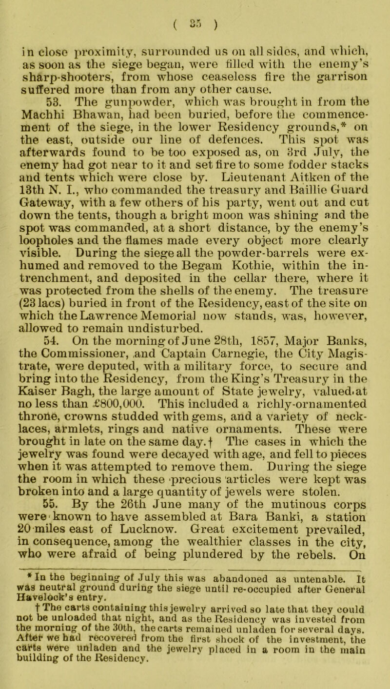 in close proximity, surrounded us on all sides, and which, as soon as the siege began, were filled with the enemy’s sharp-shooters, from whose ceaseless fire the garrison suffered more than from any other cause. 53. The gunpowder, which was brought in from the Machhi Bhawan, had been buried, before the commence- ment of the siege, in the lower Residency grounds,* on the east, outside our line of defences. This spot was afterwards found to be too exposed as, on 3rd July, the enemy had got near to it and set fire to some fodder stacks and tents which were close by. Lieutenant Aitken of the 13th N. I., who commanded the treasury and Baillie Guard Gateway, with a few others of his party, went out and cut down the tents, though a bright moon was shining and the spot was commanded, at a short distance, by the enemy’s loopholes and the flames made every object more clearly visible. During the siege all the powder-barrels were ex- humed and removed to the Begam Kothie, within the in- trenchment, and deposited in the cellar there, where it was protected from the shells of the enemy. The treasure (23 lacs) buried in front of the Residency, east of the site on which the Lawrence Memorial now stands, was, however, allowed to remain undisturbed. 54. On the morning of June 28th, 1857, Major Banks, the Commissioner, ,and Captain Carnegie, the City Magis- trate, were deputed, with a military force, to secure and bring into the Residency, from the King’s Treasury in the Kaiser Bagh, the large amount of State jewelry, valued.at no less than £800,000. This included a richly-ornamented throne, crowns studded with gems, and a variety of neck- laces, armlets, rings and native ornaments. These were brought in late on the same day. f The cases in which the jewelry was found were decayed with age, and fell to pieces when it was attempted to remove them. During the siege the room in which these 'precious articles were kept was broken into and a large quantity of jewels were stolen. 55. By the 26th June many of the mutinous corps were• known to have assembled at Bara Banki, a station 20 miles east of Lucknow. Great excitement prevailed, in consequence, among the wealthier classes in the city, who were afraid of being plundered by the rebels. On * In the beginning of July this was abandoned as untenable. It wa9 neutral ground during the siege until re-occupied after General Havelock’s entry. t The carts containing this jewelry arrived so late that they could not be unloaded that night, and as the Residency was invested from the morning of the 30th, the carts remained unladen for several days. Aftet* we had recovered from the first shock of the investment, the carts were unladen and the jewelry placed in a room in the main building of the Residency.